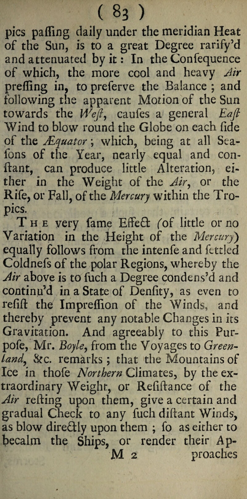 .(83} pics palling daily under the meridian Heat of the Sun, is to a great Degree rarify’d and attenuated by it: In the Confequence of which, the more cool and heavy Air prefling in, to preferve the Balance ; and following the apparent Motion of the Sun towards the Weft, caufes a general Eaft Wind to blow round the Globe on each fide of the JEquator; which, being at all Sea- fons of the Year, nearly equal and con- ftant, can produce little Alteration, ei¬ ther in the Weight of the Air, or the Rife, or Fall, of the Mercury within the Tro¬ pics. ■ i The very fame Effeffc {of little or no Variation in the Height of the Mercury) equally follows from the intenfe and fettled Coldnefs of the polar Regions, whereby the Air above is to fuch a Degree condens’d and continu’d in a State of Denfity, as even to refill the Impreflion of the Winds, and thereby prevent any notable Changes in its Gravitation. And agreeably to this Pur- pofe, Mr. Boyle, from the Voyages to Green¬ land, &c. remarks; that the Mountains of Ice in thofe Northern Climates, by the ex¬ traordinary Weight, or Refiftance of the Air refting upon them, give a certain and gradual Check to any fuch diliant Winds, as blow direCtly upon them ; fo as either to becalm the Ships, or render their Ap-