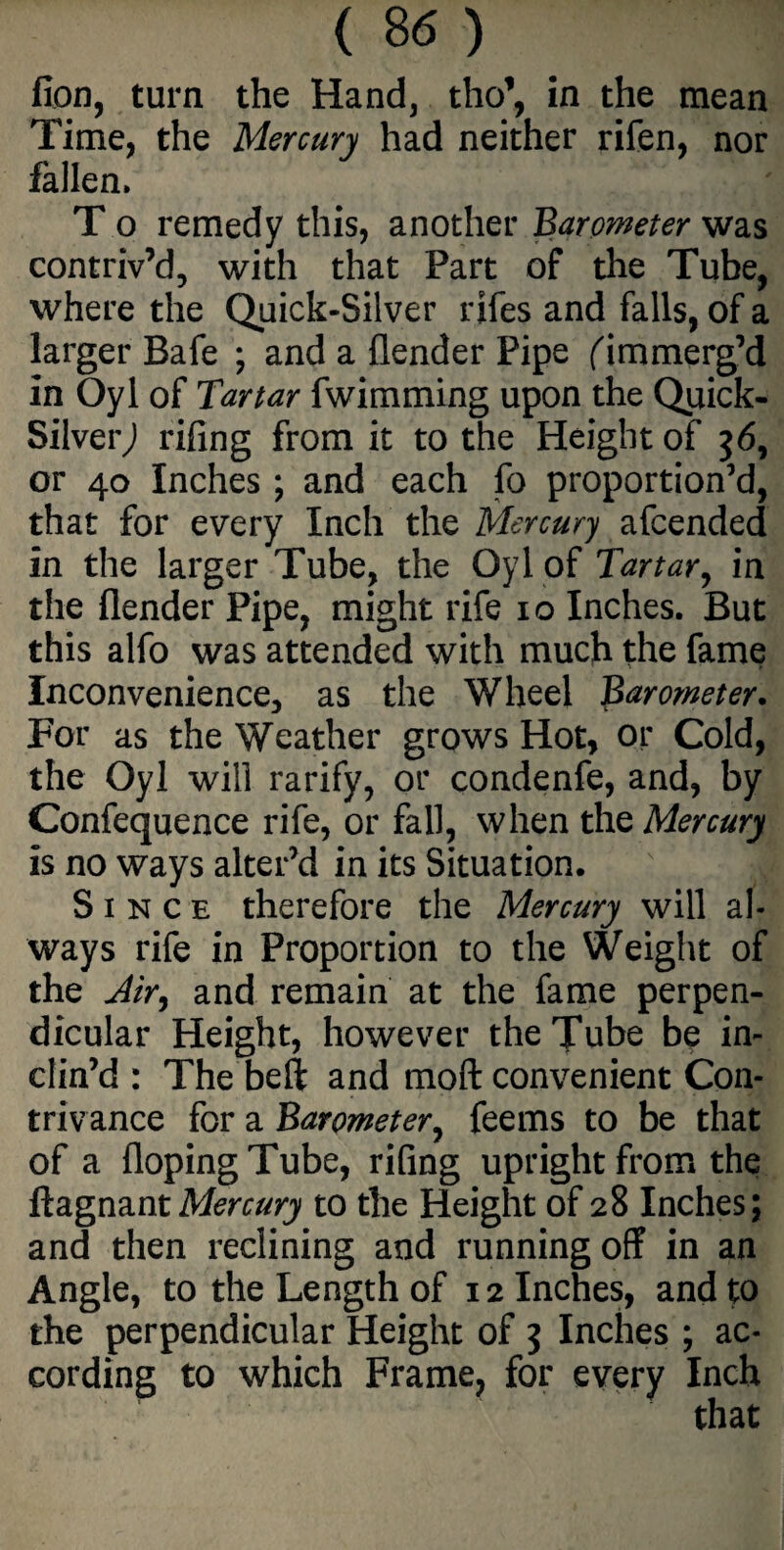 fion, turn the Hand, tho’, in the mean Time, the Mercury had neither rifen, nor fallen. T o remedy this, another ’Barometer was contriv’d, with that Part of the Tube, where the Quick-Silver rifes and falls, of a larger Bafe ; and a {lender Pipe ('immerg’d in Oyl of Tartar fwimming upon the Qijick- SilverJ rifing from it to the Height of 36, or 40 Inches ; and each fo proportion’d, that for every Inch the Mercury afcended in the larger Tube, the Oyl of Tartar, in the {lender Pipe, might rife 10 Inches. But this alfo was attended with much the fame Inconvenience, as the Wheel Barometer. For as the Weather grows Hot, or Cold, the Oyl will rarify, or condenfe, and, by Confequence rife, or fall, when the Mercury is no ways alter’d in its Situation. Since therefore the Mercury will al¬ ways rife in Proportion to the Weight of the Air, and remain at the fame perpen¬ dicular Height, however the Tube be in¬ clin’d : The beft and moft convenient Con¬ trivance for a Barometer, feems to be that of a {loping Tube, rifing upright from the ftagnantMercury to the Height of 28 Inches; and then reclining and running off in an Angle, to the Length of 12 Inches, and to the perpendicular Height of 3 Inches ; ac¬ cording to which Frame, for every Inch