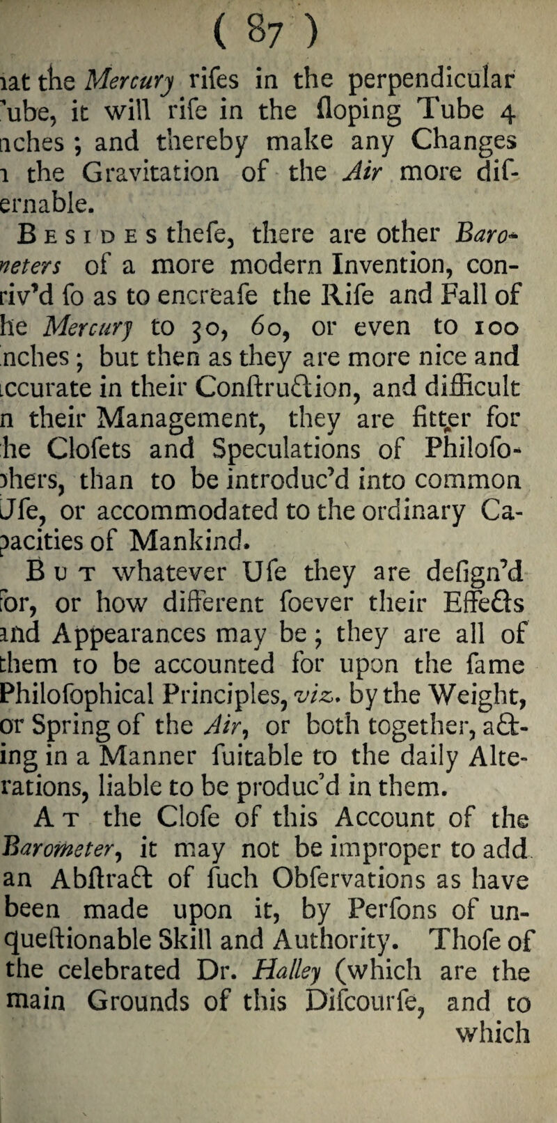 iat the Mercury rifes in the perpendicular ’ube, it will rife in the floping Tube 4 aches ; and thereby make any Changes 1 the Gravitation of the Air more dif- ernable. Besides thefe, there are other Baro* neters of a more modern Invention, con- riv’d fo as to encreafe the Rife and Fall of he Mercury to 30, 60, or even to 100 inches; but then as they are more nice and iccurate in their Conftrudion, and difficult n their Management, they are fitter for he Clofets and Speculations of Philofo- ffiers, than to be introduc’d into common Jfe, or accommodated to the ordinary Ca¬ pacities of Mankind. But whatever Ufe they are defign’d for, or how different foever their Effefts aild Appearances may be; they are all of them to be accounted for upon the fame Philofophical Principles, viz, by the Weight, or Spring of the Air, or both together, act¬ ing in a Manner fuitable to the daily Alte¬ rations, liable to be produc’d in them. A t the Clofe of this Account of the Barometer, it may not be improper to add an Abftrafl: of fuch Obfervations as have been made upon it, by Perfons of un- queftionable Skill and Authority. Thofe of the celebrated Dr. Halley (which are the main Grounds of this Difcourfe, and to which