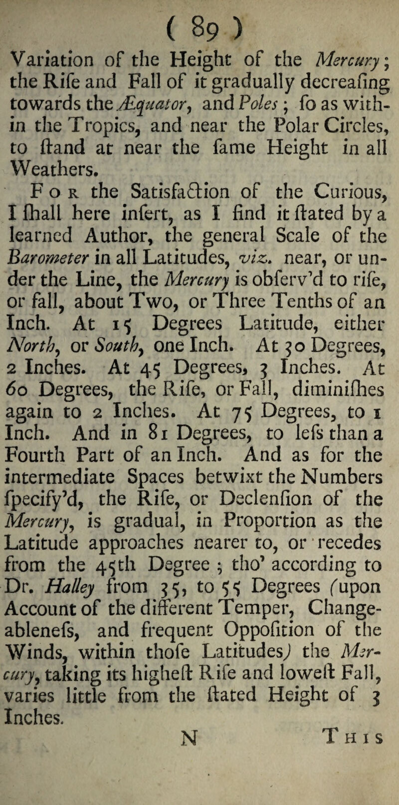 Variation of the Height of the Mercury; the Rife and Fall of it gradually decreasing towards the./Equator, and Poles; fo as with¬ in the Tropics, and near the Polar Circles, to ftand at near the fame Height in all Weathers. For the Satisfaction of the Curious, 1 Shall here infert, as I find it ftated by a learned Author, the general Scale of the Barometer in all Latitudes, viz. near, or un¬ der the Line, the Mercury is obfervYl to rife, or fall, about Two, or Three Tenths of an Inch. At 15 Degrees Latitude, either North, ov South, one Inch. At 30 Degrees, 2 Inches. At 45 Degrees, 3 Inches. At 60 Degrees, the Rife, or Fall, diminishes again to 2 Inches. At 75 Degrees, to 1 Inch. And in 81 Degrees, to lefsthana Fourth Part of an Inch. And as for the intermediate Spaces betwixt the Numbers fpecify’d, the Rife, or Declenfion of the Mercury, is gradual, in Proportion as the Latitude approaches nearer to, or recedes from the 45 th Degree ; tho’ according to Dr. Halley from 35, to ^ Degrees fupon Account of the different Temper, Change- ablenefs, and frequent Oppofition of the Winds, within thofe Latitudes,) the Mer¬ cury, taking its higheft Rife and loweft Fall, varies little from the ftated Height of 3 Inches. N This