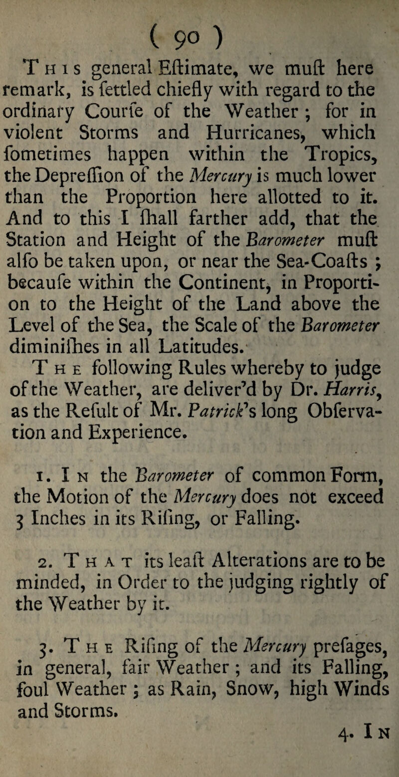 ( 9° ) T h i s general Eftimate, we mult here remark, is fettled chiefly with regard to the ordinary Courfe of the Weather ; for in violent Storms and Hurricanes, which fometimes happen within the Tropics, the Depreflion of the Mercury is much lower than the Proportion here allotted to it. And to this I fhall farther add, that the Station and Height of the Barometer muft alfo be taken upon, or near the Sea-Coafts ; becaufe within the Continent, in Proporti¬ on to the Height of the Land above the Level of the Sea, the Scale of the Barometer diminifhes in all Latitudes.' T h e following Rules whereby to judge of the Weather, are deliver’d by Dr. Harris, as the Refult of Mr. Patrick's long Obferva- tion and Experience. 1. I n the Barometer of common Form, the Motion of the Mercury does not exceed 3 Inches in its Riling, or Falling. 2. That its lealt Alterations are to be minded, in Order to the judging rightly of the Weather by it. 3. T h e Riling of the Mercury prefages, in general, fair Weather ; and its Falling, foul Weather \ as Rain, Snow, high Winds and Storms.