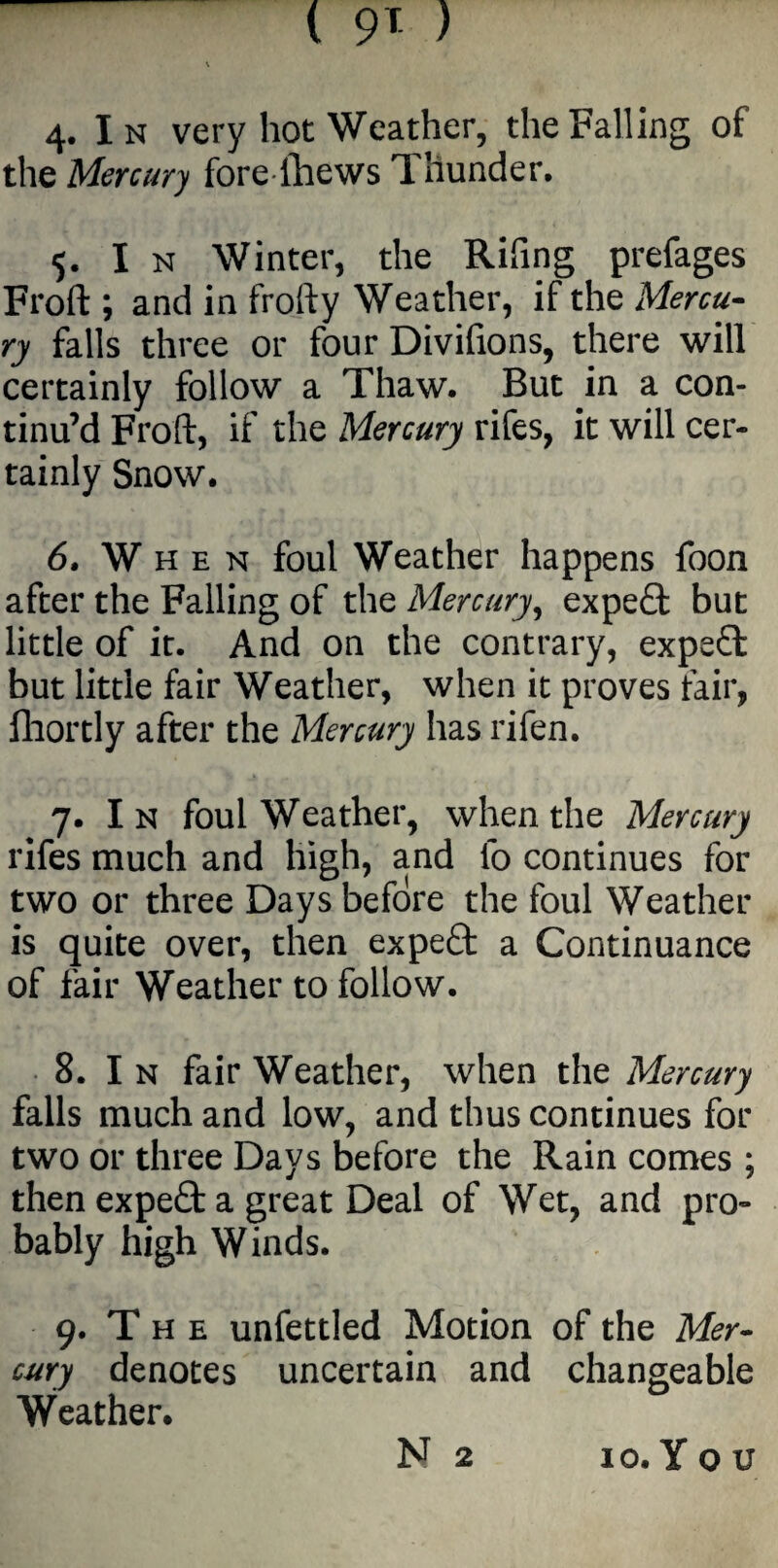 the Mercury fore lhews Thunder. 5. I n Winter, the Rifing prefages Froft ; and in frolfy Weather, if the Mercu¬ ry falls three or four Divifions, there will certainly follow a Thaw. But in a con¬ tinu’d Froft, if the Mercury rifes, it will cer¬ tainly Snow. 6. W hen foul Weather happens foon after the Falling of the Mercury, expert but little of it. And on the contrary, expert but little fair Weather, when it proves fair, fhortly after the Mercury has rifen. 7. I n foul Weather, when the Mercury rifes much and high, and fo continues for two or three Days before the foul Weather is quite over, then expert a Continuance of fair Weather to follow. 8. I n fair Weather, when the Mercury falls much and low, and thus continues for two or three Days before the Rain comes ; then expe£t a great Deal of Wet, and pro¬ bably high Winds. 9. T h e unfettled Motion of the Mer¬ cury denotes uncertain and changeable Weather. N 2 io.You