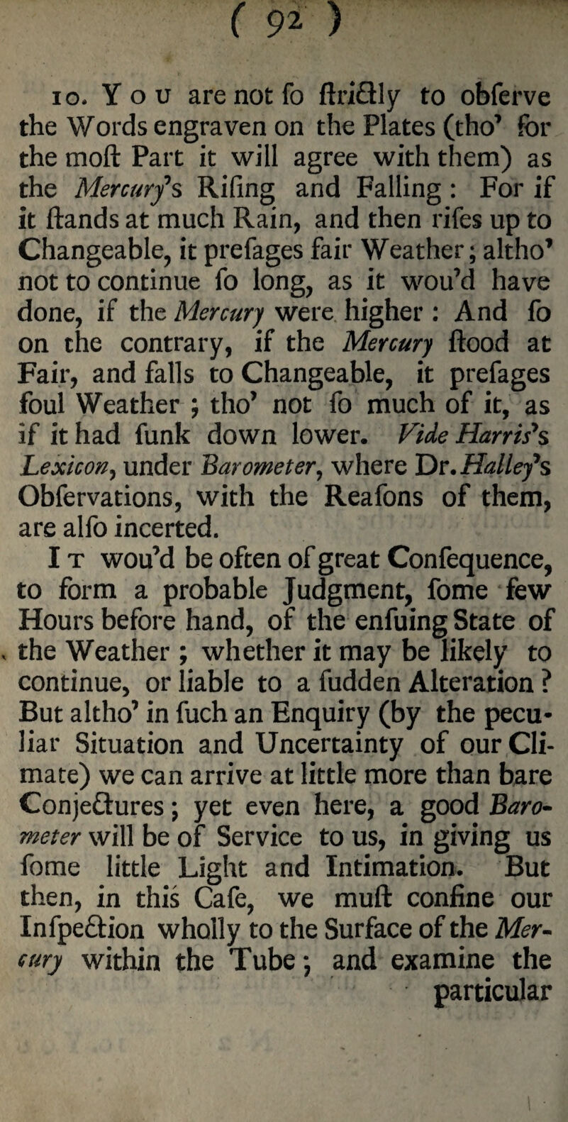 io- You are not fo ftriSly to obferve the Words engraven on the Plates (tho* for the moft Part it will agree with them) as the Mercury s Rifing and Falling : For if it ftands at much Rain, and then rifes up to Changeable, it prefages fair Weather; altho’ not to continue fo long, as it wou’d have done, if the Mercury were higher : And fo on the contrary, if the Mercury flood at Fair, and falls to Changeable, it prefages foul Weather ; tho’ not fo much of it, as if it had funk down lower. Vide Harris's Lexicon, under Barometer, where Dr. Halley's Obfervations, with the Reafons of them, are alfo incerted. I t wou’d be often of great Confequence, to form a probable Judgment, fome few Hours before hand, of the enfuing State of , the Weather ; whether it may be likely to continue, or liable to a fudden Alteration ? But altho’ in fuch an Enquiry (by the pecu¬ liar Situation and Uncertainty of our Cli¬ mate) we can arrive at little more than bare Conjeftures; yet even here, a good Baro¬ meter will be of Service to us, in giving us fome little Light and Intimation. But then, in this Cafe, we muft confine our Infpe&ion wholly to the Surface of the Mer¬ cury within the Tube; and examine the particular