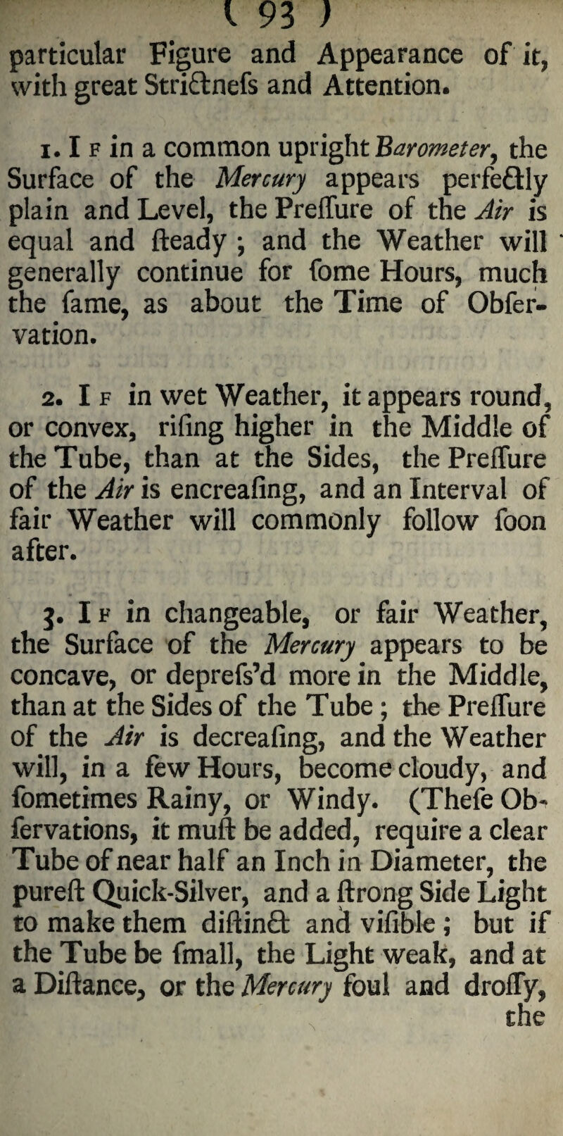 particular Figure and Appearance of it, with great Stri&nefs and Attention. 1.1 f in a common upright Barometer, the Surface of the Mercury appears perfe&ly plain and Level, thePreffure of the Air is equal and fteady ; and the Weather will generally continue for fome Hours, much the fame, as about the Time of Obfer- vation. 2. I f in wet Weather, it appears round, or convex, rifing higher in the Middle of the Tube, than at the Sides, the Preffure of the Air is encreafing, and an Interval of fair Weather will commonly follow foon after. 3. If in changeable, or fair Weather, the Surface of the Mercury appears to be concave, or deprefs’d more in the Middle, than at the Sides of the Tube ; the Prelfure of the Air is decreafing, and the Weather will, in a few Hours, become cloudy, and fometimes Rainy, or Windy. (Thefe Ob- fervations, it mull be added, require a clear Tube of near half an Inch in Diameter, the pureft Quick-Silver, and a ftrong Side Light to make them diftinQ: and viflble; but if the Tube be fmall, the Light weak, and at a Diftance, or the Mercury foul and droffy,