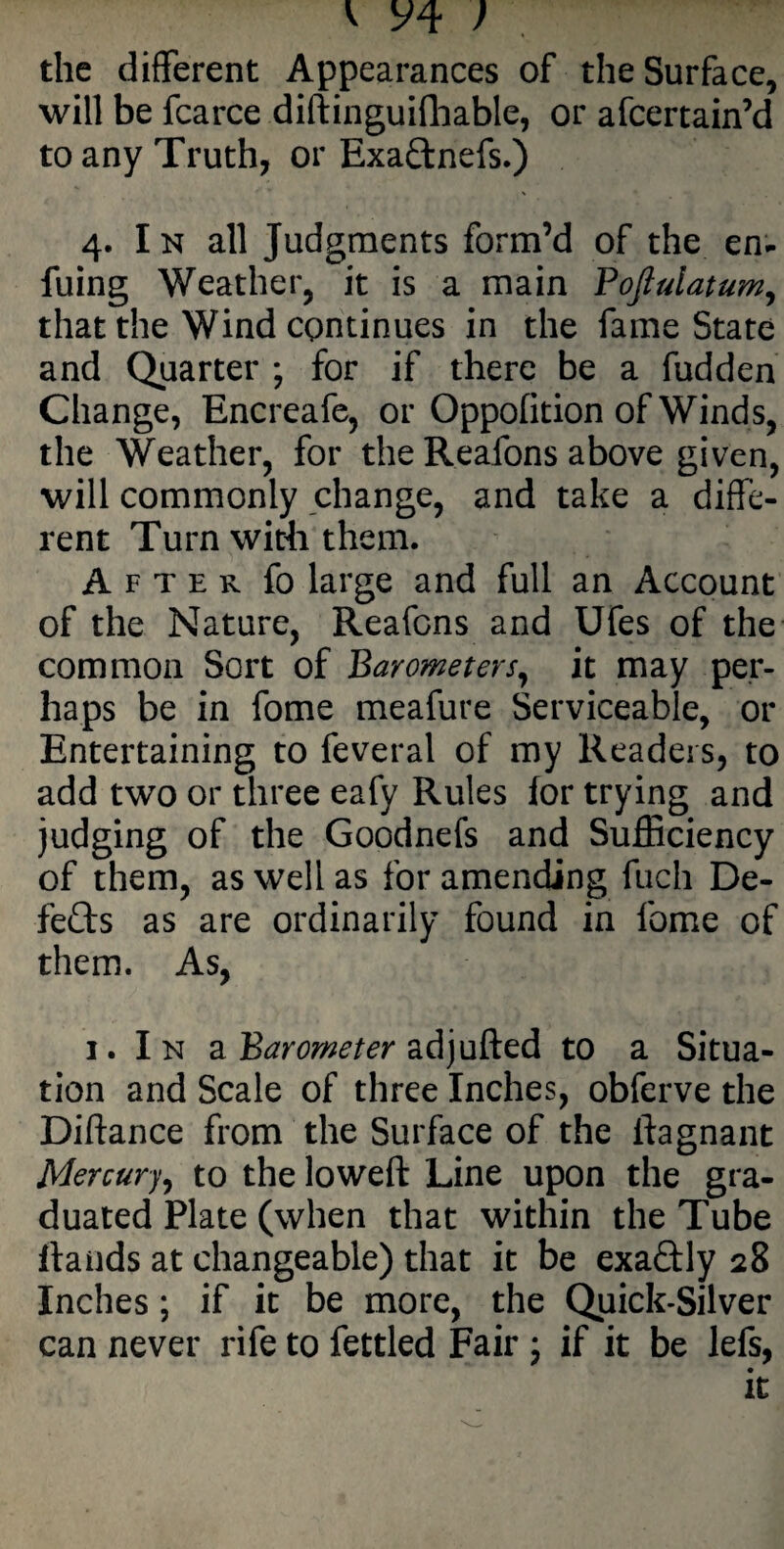 the different Appearances of the Surface, will be fcarce diftinguifhable, or afcertain’d to any Truth, or Exadnefs.) 4. I n all Judgments form’d of the en- fuing Weather, it is a main Fofiulatum, that the Wind continues in the fame State and Quarter ; for if there be a fudden Change, Encreafe, or Oppofition of Winds, the Weather, for the Reafons above given, will commonly change, and take a diffe¬ rent Turn with them. After fo large and full an Account of the Nature, Reafons and Ufes of the common Sort of Barometers, it may per¬ haps be in fome meafure Serviceable, or Entertaining to feveral of my Readers, to add two or three eafy Rules for trying and judging of the Goodnefs and Sufficiency of them, as well as for amending fuch De- feds as are ordinarily found in fome of them. As, 1. In a Barometer adjufted to a Situa¬ tion and Scale of three Inches, obferve the Diftance from the Surface of the ftagnant Mercury, to the lowed: Line upon the gra¬ duated Plate (when that within the Tube flands at changeable) that it be exadly 28 Inches; if it be more, the Quick-Silver can never rife to fettled Fair 5 if it be lefs, it