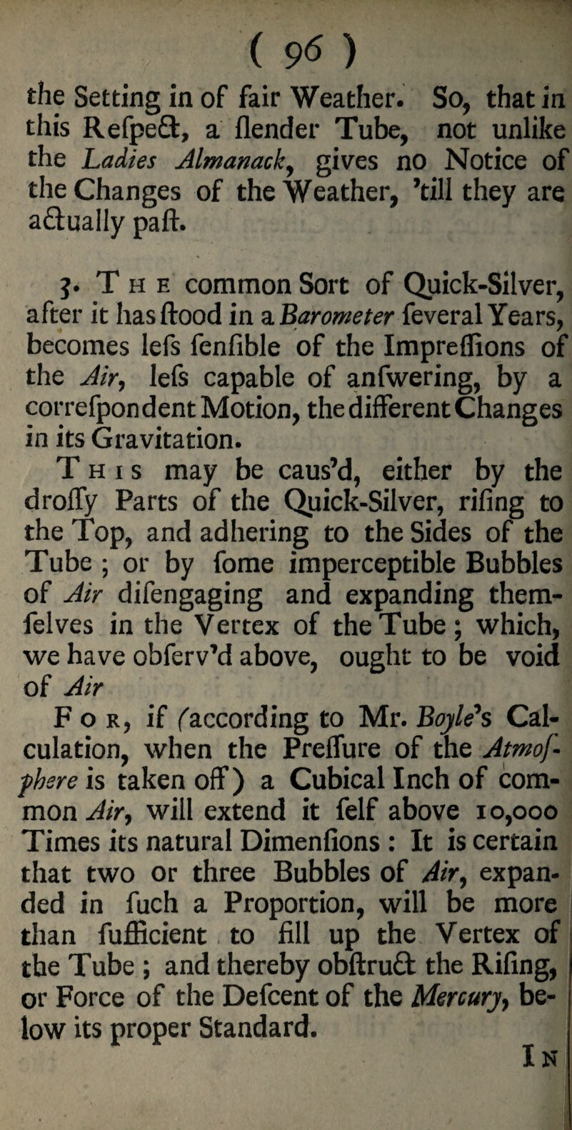 ( 9^ ) the Setting in of fair Weather. So, that in this Refpeft, a flender Tube, not unlike the Ladies Almanack, gives no Notice of the Changes of the Weather, ’till they are actually paft. j. The common Sort of Quick-Silver, after it hasftood in a Barometer feveral Years, becomes lefs fenfible of the Impreffions of the Air, lefs capable of anfwering, by a correfpon dent Motion, the different Changes in its Gravitation. This may be caus’d, either by the droffy Parts of the Quick-Silver, riling to the Top, and adhering to the Sides of the Tube ; or by feme imperceptible Bubbles of Air difengaging and expanding them- felves in the Vertex of the Tube; which, we have obferv’d above, ought to be void of Air For, if f according to Mr. Boyle's Cal¬ culation, when the Preffure of the Atmof- fhsre is taken off) a Cubical Inch of com¬ mon Air, will extend it felf above 10,000 Times its natural Dimenfions : It is certain that two or three Bubbles of Air, expan¬ ded in fuch a Proportion, will be more than fufficient to fill up the Vertex of the Tube ; and thereby obftruQ: the Rifing, or Force of the Defcent of the Mercury, be¬ low its proper Standard. In