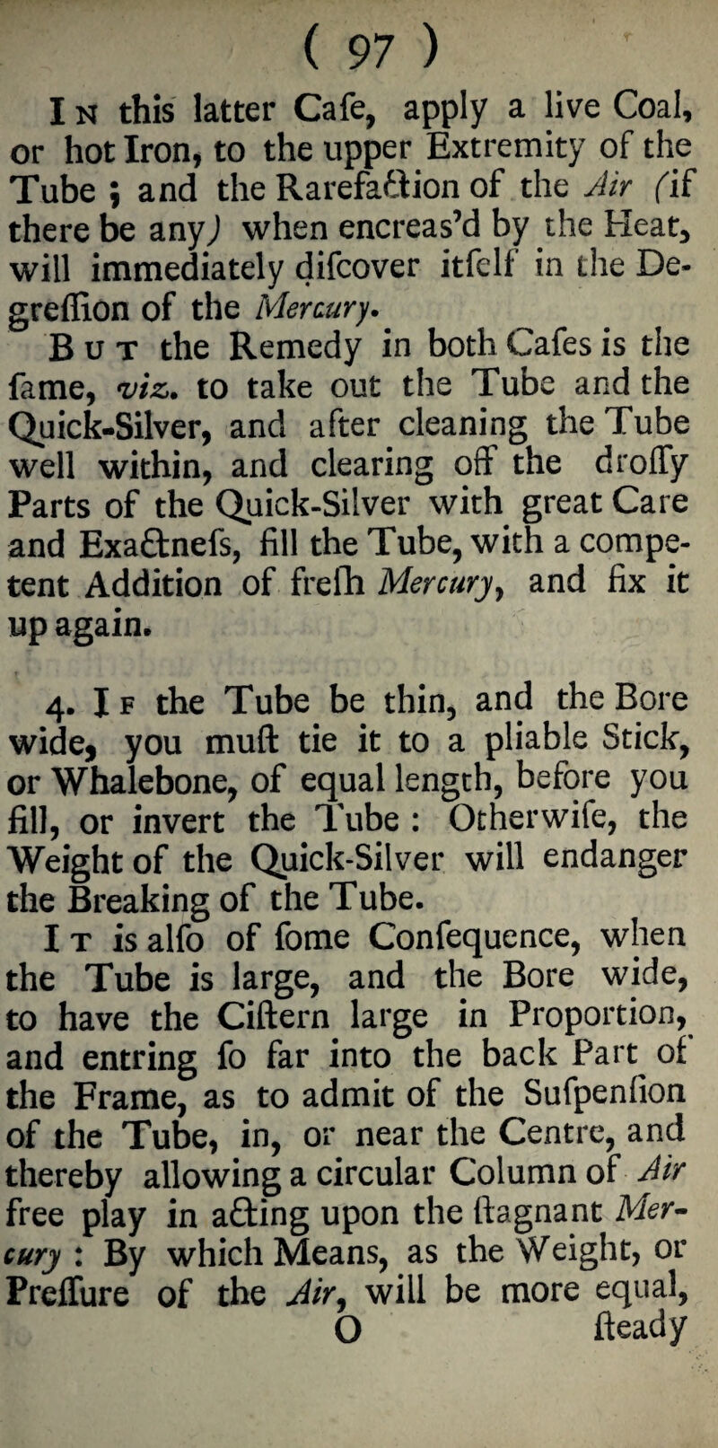 I n this latter Cafe, apply a live Coal, or hot Iron, to the upper Extremity of the Tube ; and the Rarefadlion of the Air fif there be anyj when encreas’d by the Heat, will immediately difcover itfelf in the De- greffion of the Mercury. But the Remedy in both Cafes is the fame, viz. to take out the Tube and the Quick-Silver, and after cleaning the Tube well within, and clearing off the droffy Parts of the Quick-Silver with great Care and Exa&nefs, fill the Tube, with a compe¬ tent Addition of frefh Mercury, and fix it up again. 4. If the Tube be thin, and the Bore wide, you muft tie it to a pliable Stick, or Whalebone, of equal length, before you fill, or invert the Tube : Otherwife, the Weight of the Quick-Silver will endanger the Breaking of the Tube. I t is alfo of fome Confequence, when the Tube is large, and the Bore wide, to have the Ciftern large in Proportion, and entring fo far into the back Part^ of the Frame, as to admit of the Sufpenfion of the Tube, in, or near the Centre, and thereby allowing a circular Column of Air free play in afting upon the llagnant Mer¬ cury : By which Means, as the Weight, or Preflure of the Air, will be more equal, O fteady