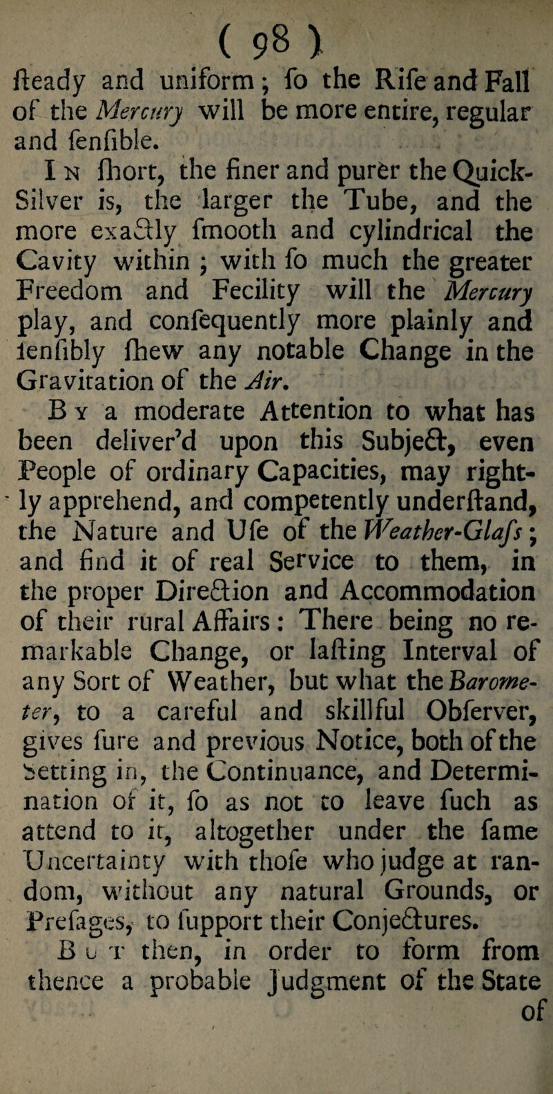 iteady and uniform; fo the Rife and Fall of the Mercury will be more entire, regular and fenfible. I n fhort, the finer and purfcr the Quick- Silver is, the larger the Tube, and the more exactly fmooth and cylindrical the Cavity within \ with fo much the greater Freedom and Fecility will the Mercury play, and confequently more plainly and ienfibly fhew any notable Change in the Gravitation of the Air. B y a moderate Attention to what has been deliver’d upon this Subjeft, even People of ordinary Capacities, may right- * ly apprehend, and competently underftand, the Nature and Ufe of thzWeathcr-Glafs; and find it of real Service to them, in the proper Direction and Accommodation of their rural Affairs : There being no re¬ markable Change, or lading Interval of any Sort of Weather, but what the Baror/te- ter, to a careful and skillful Obferver, gives fure and previous Notice, both of the betting in, the Continuance, and Determi¬ nation of it, fo as not to leave fuch as attend to it, altogether under the fame Uncertainty with thofe who judge at ran¬ dom, without any natural Grounds, or Prefages, to fupport their Conje&ures. B u t then, in order to form from thence a probable judgment of the State of