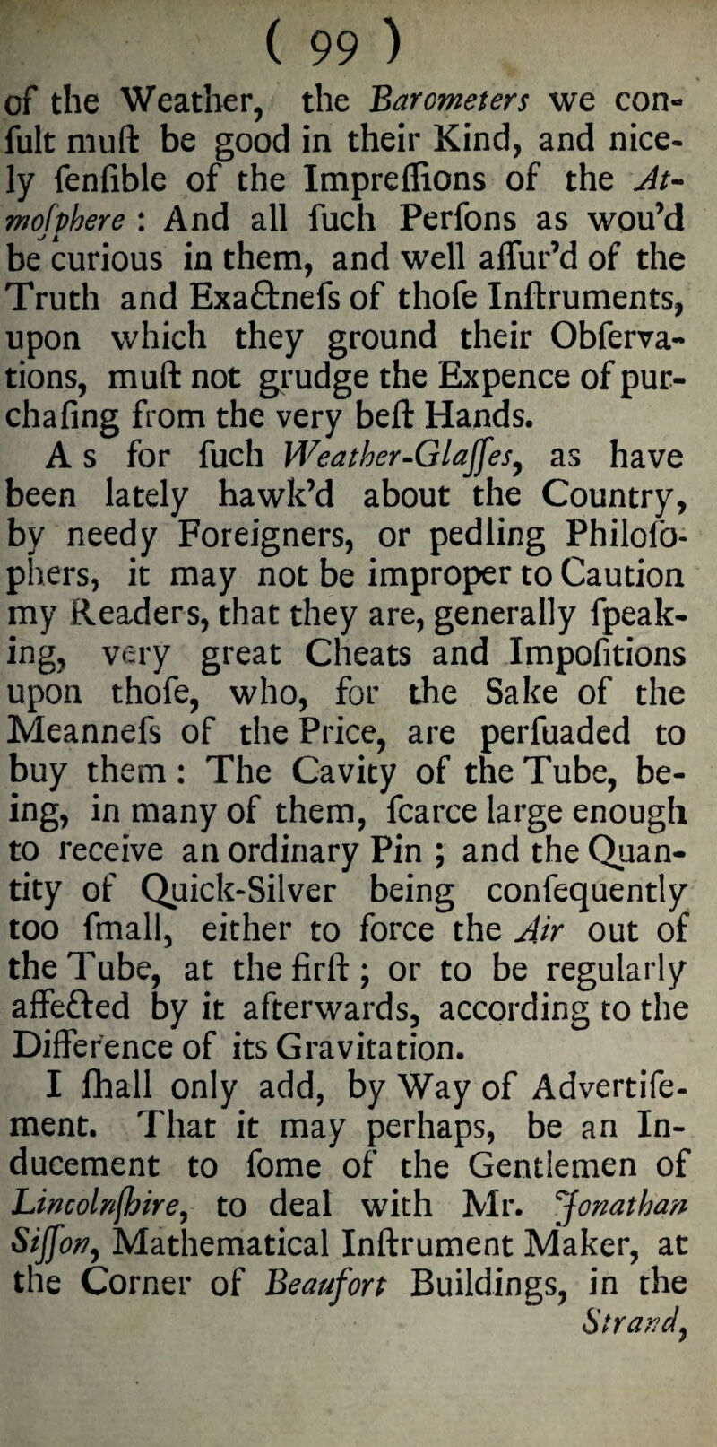 of the Weather, the Barometers we con- fult muft be good in their Kind, and nice- ly fenfible of the Imprellions of the At- mofpbere : And all fuch Perfons as wou’d be curious in them, and well allur’d of the Truth and Exaftnefs of thofe Inftruments, upon which they ground their Obferva- tions, muft not grudge the Expence of pur- chafing from the very beft Hands. A s for fuch Weatber-Glajfes, as have been lately hawk’d about the Country, by needy Foreigners, or pedling Philofo- phers, it may not be improper to Caution my Readers, that they are, generally (peak¬ ing, very great Cheats and Impofitions upon thofe, who, for the Sake of the Meannefs of the Price, are perfuaded to buy them: The Cavity of the Tube, be¬ ing, in many of them, fcarce large enough to receive an ordinary Pin ; and the Quan¬ tity of Quick-Silver being confequently too fmall, either to force the Air out of the Tube, at thefirft; or to be regularly affefted by it afterwards, according to the Difference of its Gravitation. I lhall only add, by Way of Advertife- ment. That it may perhaps, be an In¬ ducement to fome of the Gentlemen of Lincolnshire, to deal with Mr. Jonathan Siffon, Mathematical Inftrument Maker, at the Corner of Beaufort Buildings, in the