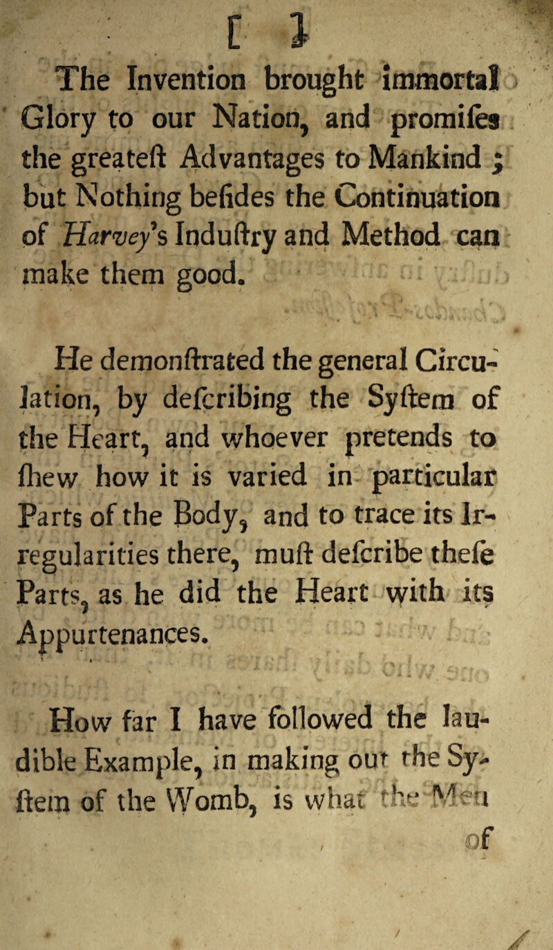 The Invention brought immortal Glory to our Nation, and promiles the greateft Advantages to Mankind ; but Nothing befides the Continuation of HarveysInduftryand Method can make them good. He demonftrated the general Circu¬ lation, by defcribing the Syftem of the Heart, and whoever pretends to fliew how it is varied in particular Parts of the Body, and to trace its Ir¬ regularities there, muft defcribe thefe Parts, as he did the Heart with its Appurtenances. ' « How far I have followed the lau- dible Example, in making out the Sy¬ ftem of the VYomb, is what the “Men of f