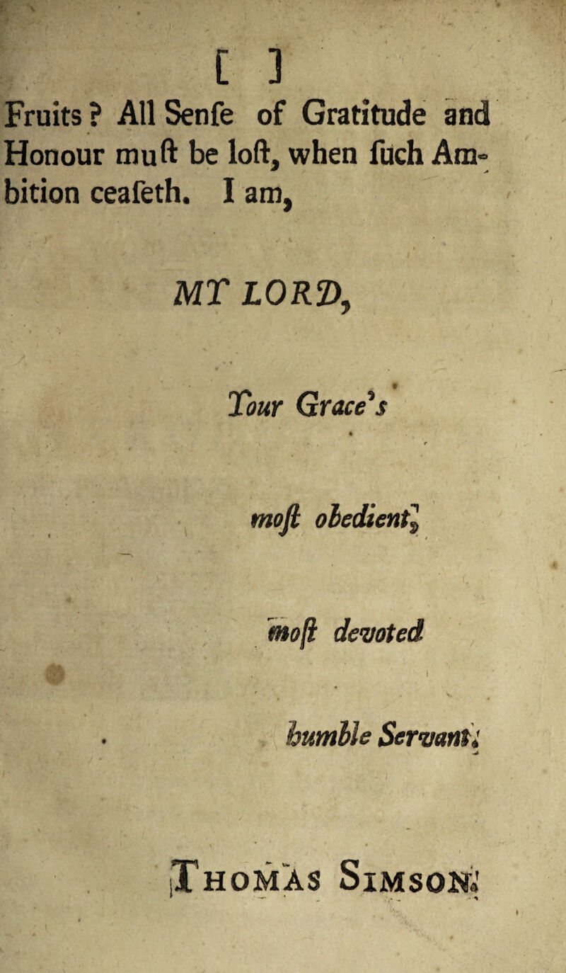 [ ] ili#' l Fruits ? All Senfe of Gratitude and Honour mu ft be loft, when fuch Am- bition ceafeth. I am, y % * MT IORZ), Tour Grace’s mofi obedient, mo[i devoted i - v humble Servant i -A Thomas Simson*' •... • -y