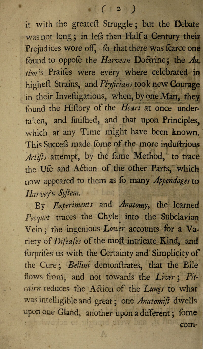 it with the greateft Struggle ; but the Debate was not long; in 1 els than Half a Century their Prejudices wore off, fo that there was fcarce one found to oppofe the Harvean Doftrine; the Aum thor’s Praifes were every where celebrated in higheft Strains, and Phyficians took new Courage in their Inveftigations, when, by one Man, they found the Hiftory of the Heart at once under¬ taken, and finished, and that upon Principles, which at any Time might have been known. This Succefs made feme of the more induftrious Artifts attempt, by the fame Method, to trace the Ufe and A&ion of the other Farts, which now appeared to them as fo many Appendages to Harvey*s Syftem. By Experiments and Anatomy, the learned Pecquet traces the Chyle • into the Subclavian Vein; the ingenious Lower accounts for a Va¬ riety of Difeafes of the mod intricate Kind, and furprifes us with the Certainty and Simplicity of the Cure; Bellini demonftrates, that the Bile flows from, and not towards the Liver; Pit¬ cairn reduces the Aftion of the Lungs to what was intelligible and great; one Anatomiji dwells upon one GlancL another upon a different; feme . com-