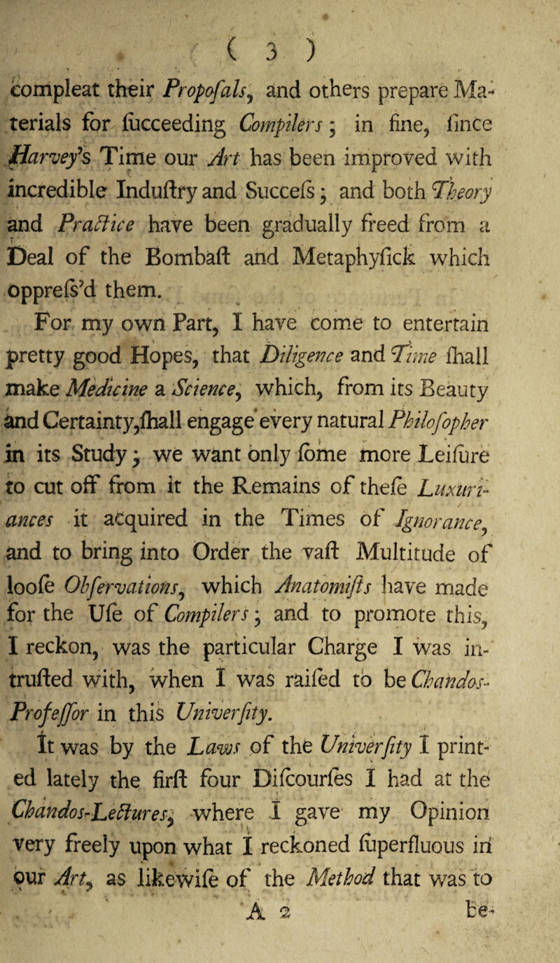 compleat their Propofals, and others prepare Ma¬ terials for fucceeding Compilers; in fine, fince Harvey*s Time our Art has been improved with incredible Induftry and Succels3 and both Theory and Practice have been gradually freed from a Deal of the Bombaft and Metaphyfick which opprefskl them. For my own Part, I have come to entertain pretty good Hopes, that Diligence and Time fhall make Medicine a Science, which, from its Beauty &nd Certainty,fhall engage’every natural Philofopher in its Study 3 we want only feme more Leifiire to cut off from it the Remains of thefe Luxuri¬ ances it acquired in the Times of Ignorance and to bring into Order the vaft Multitude of loofe Observations^ which Anatomifts have made for the Ufe of Compilers 3 and to promote this, I reckon, was the particular Charge I was in- trufted with, when I was railed to be Chandas- Profeffor in this Univerfity. It was by the Laws of the Univerfity I print¬ ed lately the firft four Difcourfes I had at the ChandosrLeftureS) where I gave my Opinion very freely upon what 1 reckoned fuperfluous in our Art^ as likewife of the Method that was to . ' ’ A 2 be-