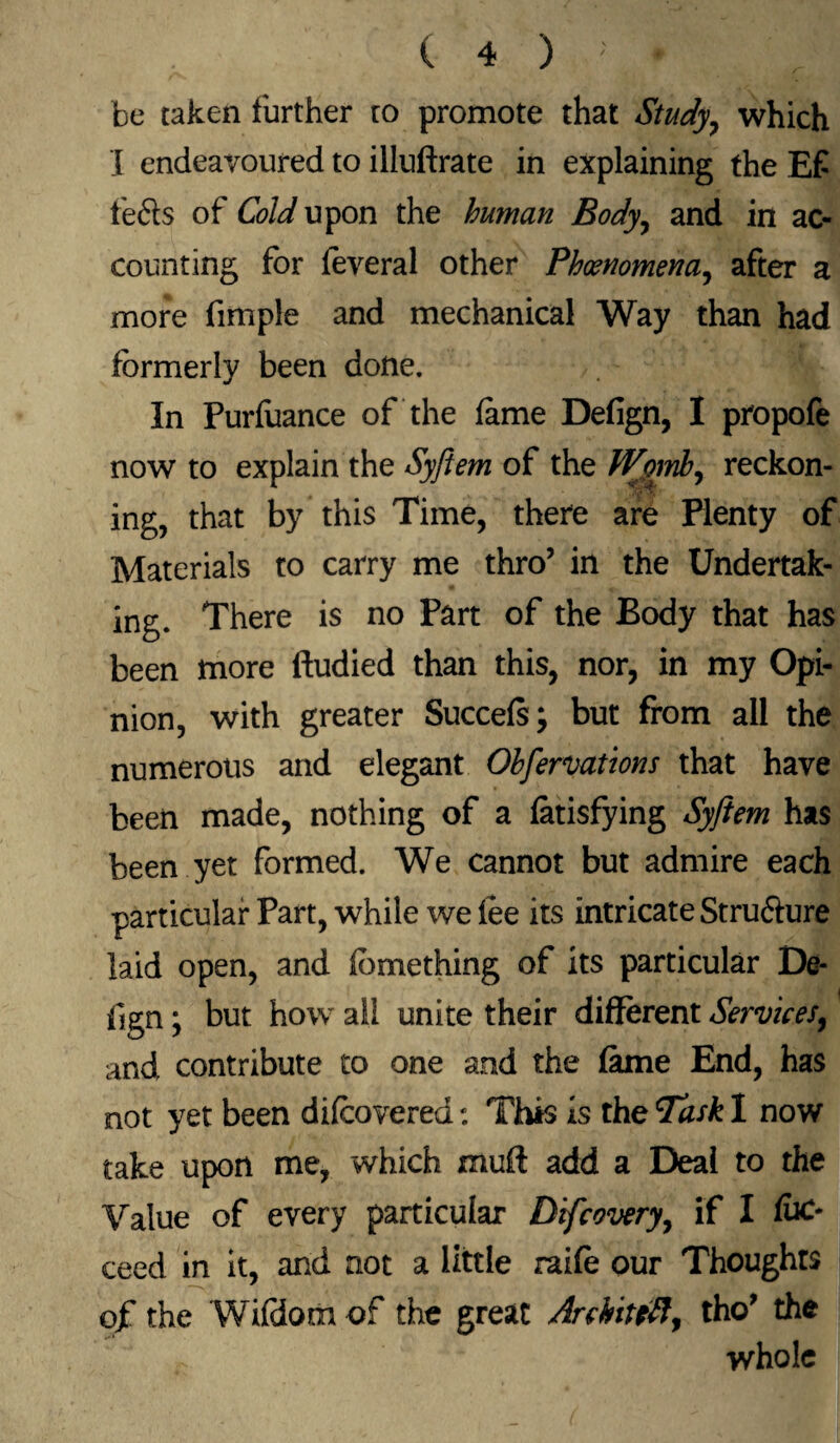 be taken further to promote that Study, which X endeavoured to illuftrate in explaining the E£ lefts of Cold upon the human Body, and in ac¬ counting for feveral other Phenomena, after a more fimple and mechanical Way than had formerly been done. In Purfaance of the fame Defign, I propofe now to explain the Syftem of the tVpmb, reckon¬ ing, that by this Time, there are Plenty of Materials to carry me thro’ in the Undertak¬ ing. There is no Part of the Body that has been more ftudied than this, nor, in my Opi¬ nion, with greater Succefs; but from all the numerous and elegant Obfervations that have been made, nothing of a fatisfying Syftem has been yet formed. We cannot but admire each particular Part, while we fee its intricate Structure laid open, and fbmething of its particular De¬ fign ; but how all unite their different Services, and contribute to one and the fame End, has not yet been difeovered: This is the Task I now take upon me, which muff add a Deal to the Value of every particular Difcovery, if I fuc- ceed in it, and not a little raife our Thoughts ojf the Wifdom of the great Archit eft, tho’ the whole