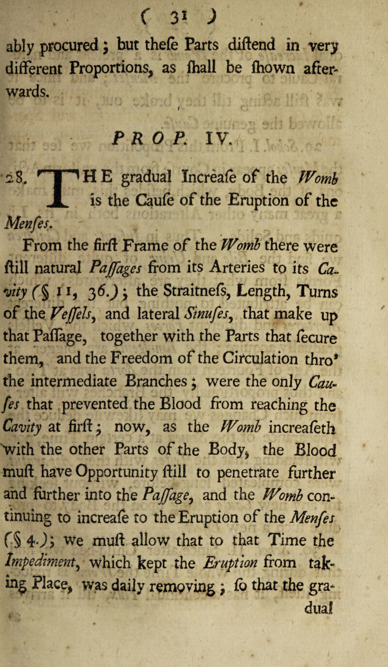 I ably procured; but thefe Parts diftend in very different Proportions, as fhall be fhown after¬ wards, 1 PROP\ XV. ■ 2 8. r I ^ H E gradual Increafe of the Womb JL is the Caufe of the Eruption of the Menfes. From the firft Frame of the Womb there were ftill natural Paffages from its Arteries to its Ca- vity 11, 36J j the Straitnefs, Length, Turns of the Veffels, and lateral Sinufes, that make up that Paftage, together with the Parts that fecure them, and the Freedom of the Circulation thro* the intermediate Branches; were the only Cau¬ fe s that prevented the Blood from reaching the Cavity at firft* now, as the Womb increafeth 'with the other Parts of the Body, the Blood muft have Opportunity ftill to penetrate further and further into the Paffage, and the Womb con¬ tinuing to increafe to the Eruption of the Menfes f§ 4J? We muft allow that to that Time the Impediment, which kept the Eruption from tak¬ ing Place, was daily removing j fb that the gra¬ dual