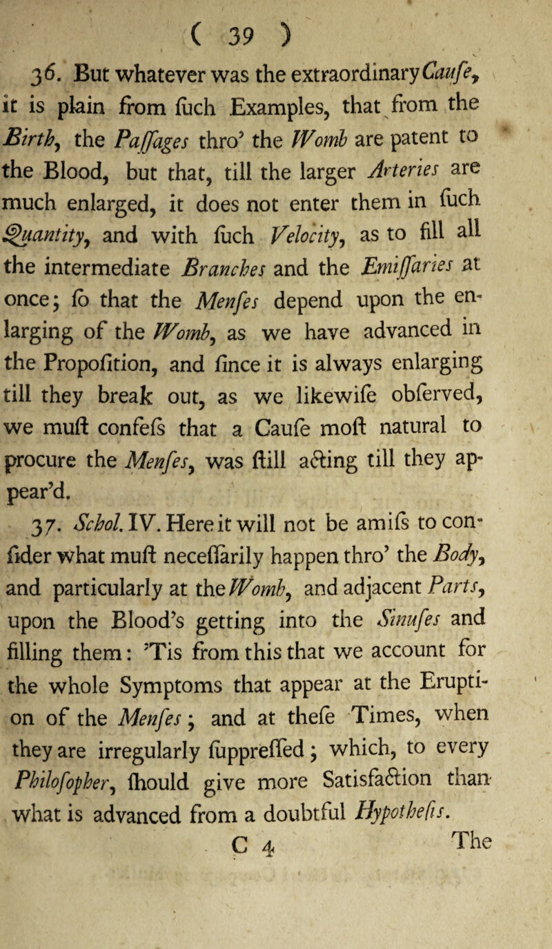 v 3 6. But whatever was the extraordinary Caufey it is plain from fuch Examples, that from the Birth, the Paffages thro3 the Womb are patent to the Blood, but that, till the larger Arteries are much enlarged, it does not enter them in fuch Quantity, and with fuch Velocity, as to fill all the intermediate Branches and the Emiffaries at once; fb that the Menfes depend upon the en¬ larging of the Womb, as we have advanced in the Propofition, and fince it is always enlarging till they break out, as we likewife obferved, we muff confefs that a Caufe moft natural to procure the Menfes, was ftill afting till they ap¬ pear’d. 3 7. Schol. IV. Here it will not be amifs to con- fider what mult neceflarily happen thro3 the Body, and particularly at the Womb, and adjacent Parts, upon the Blood’s getting into the Sinufes and filling them: ;Tis from this that we account for the whole Symptoms that appear at the Erupti¬ on of the Menfes; and at thefe Times, when they are irregularly fupprefled; which, to every Philofopher, fhould give more Satisfaftion than what is advanced from a doubtful Hypothecs. C 4 The