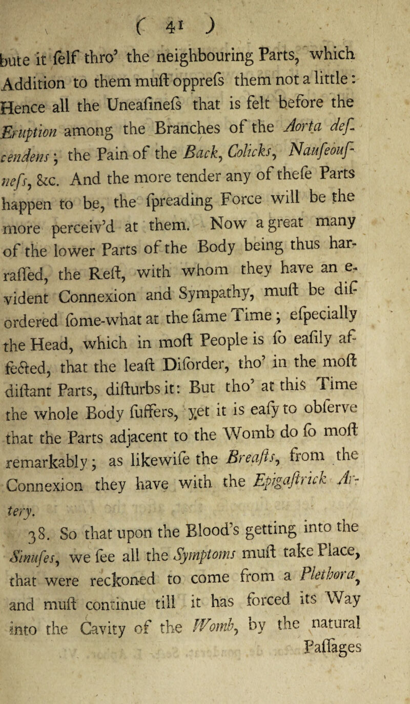 ( 4* ) •/ bute it {elf thro5 the neighbouring Parts, which Addition to them muft opprefe them not a little: Hence all the Uneafinefe that is felt before the Eruption among the Branches of the Aorta def. cendens; the Pain of the Back, Colicks, Naufeouf- iiefs, Etc. And the more tender any of thefe Parts happen to be, the fpreading Force will be the more perceiv’d at them. Now a great many of the lower Parts of the Body being thus har- raffed, the Reft, with whom they have an e- vident Connexion and Sympathy, muft be dif ordered fome-what at the lame Time ; efpecially the Head, which in moft People is lb eaftly aft fe&ed, that the leaft Diforder, tho’ in the moft diftant Parts, difturbsit: But tho’ at this Time the whole Body fuffers, yet it is eafyto obferve that the Parts adjacent to the Womb do fo moft remarkably j as likewife the Brea/is, from the Connexion they have with the Epigafhnb jh- tery. 38. So that upon the Blood’s getting into the Sinufes, we fee all the Symptoms muft taketiacc, that were reckoned to come from a Piet hot a^ and muft continue till it has forced its Way into the Cavity of the Womb., by the natural Faflages