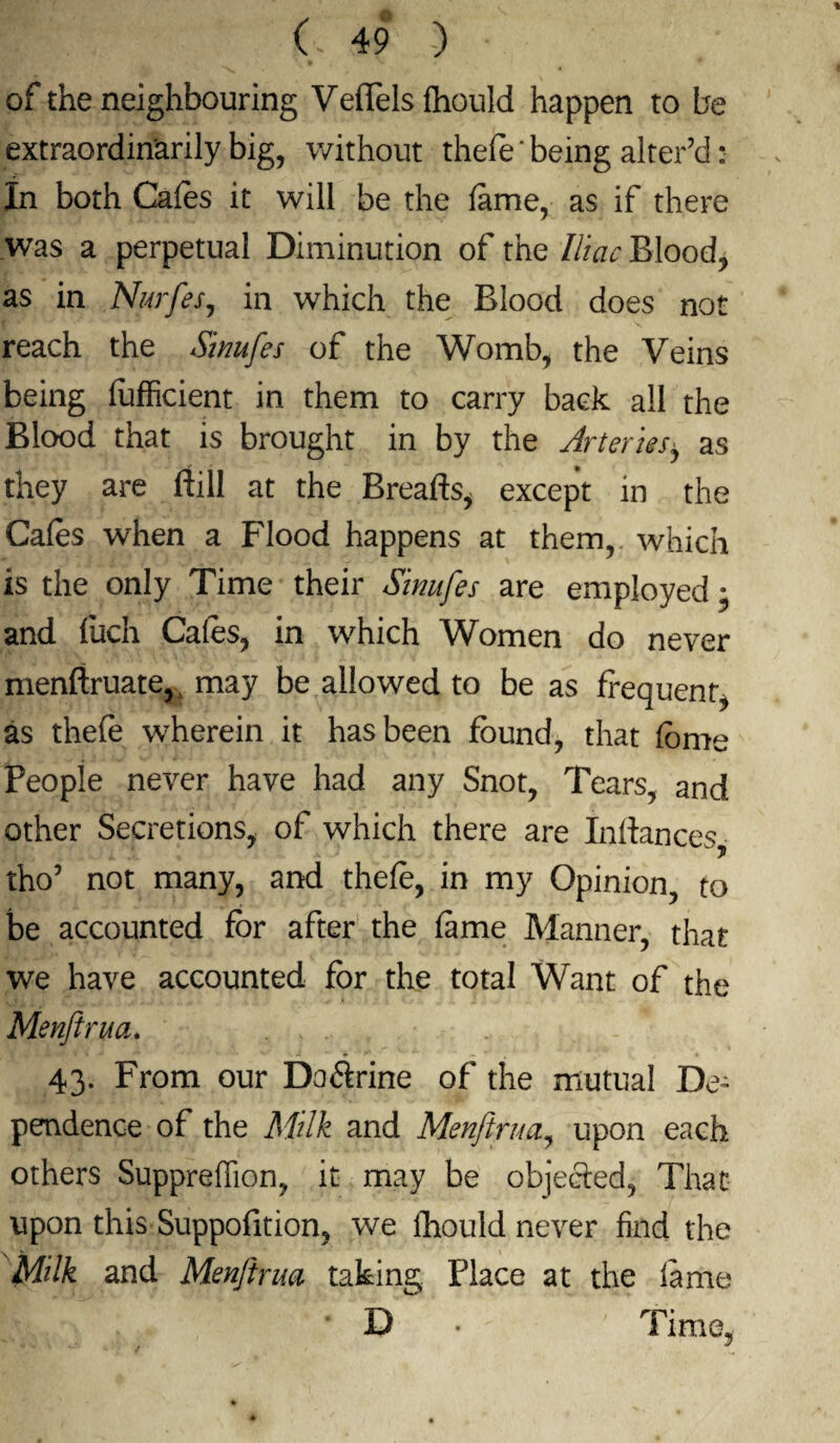 of the neighbouring Veffels fhould happen to be extraordinarily big, without thefe ‘ being alter'd: In both Cafes it will be the feme, as if there was a perpetual Diminution of the Iliac Blood, as in NurfeSj in which the Blood does not reach the Sinufes of the Womb, the Veins being (ufficient in them to carry back all the Blood that is brought in by the Arteriesy as they are ftill at the Breafts, except in the Cafes when a Flood happens at them,, which is the only Time their Sinufes are employed; and fuch Cafes, in which Women do never menftruate, may be allowed to be as frequent, as thefe wherein it has been found, that feme People never have had any Snot, Tears, and other Secretions, of which there are Inliances, tho5 not many, and thefe, in my Opinion, to be accounted for after the feme Manner, that we have accounted for the total Want of the Menftrua. 43. From our Doftrine of the mutual De¬ pendence of the Milk and Menftrua, upon each others Suppreffion, it may be objected, That upon this-Suppofition, we ftiould never find the Milk and Menftrua taking Place at the fame D • Time,