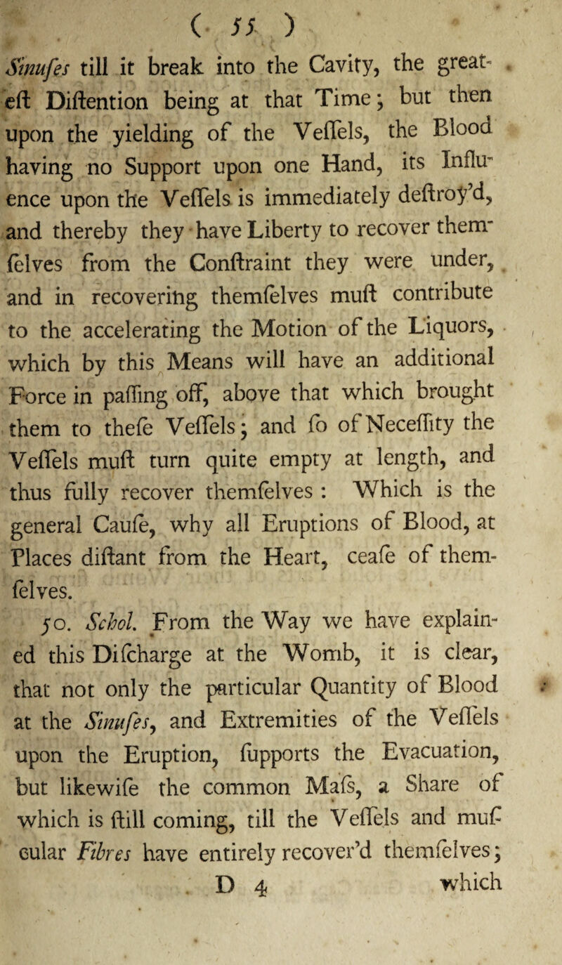 ( 5% ) Sinufes till it break into the Cavity, the great- eft Diftention being at that Time \ but then upon the yielding of the Veflels, the Blood having no Support upon one Hand, its Influ- ence upon the Veflels is immediately deftroy’d, and thereby they have Liberty to recover them (elves from the Conftraint they were under, and in recovering themfelves muft contribute to the accelerating the Motion of the Liquors, which by this Means will have an additional Force in palling off, above that which brought them to thefe Veflels j and fo of Neceflity the Veflels muft turn quite empty at length, and thus fully recover themfelves : Which is the general Caufe, why all Eruptions of Blood, at Places diftant from the Heart, ceafe of them¬ felves. 50. Schol. From the Way we have explain¬ ed this Di(charge at the Womb, it is clear, that not only the particular Quantity of Blood at the Sinufes, and Extremities of the Veflels upon the Eruption, fupports the Evacuation, but likewife the common Mafs, a Share of which is ftill coming, till the Veflels and muf cular Fibres have entirely recover’d themfelves;