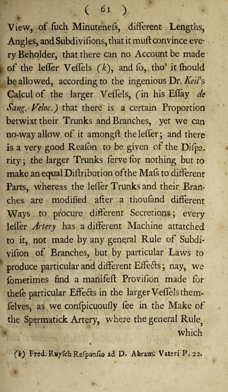 View, of (uch Minutenefs, different Lengths, Angles, and Subdivifions, that it mull convince eve¬ ry Beholder, that there can no Account be made of the leifer Veffels (k), and fo, tho? it fhould be allowed, according to the ingenious Dr. KeiPs Calcul of the larger Veffels, fin his Eflay de Sang. Veloc.) that there is a certain Proportion betwixt their Trunks and Branches, yet we can no-way allow of it amongft theleffer; and there is a very good Reafbn to be given of the Difpa. rity; the larger Trunks ferve for nothing but to make an equal Diftribution ofthe Mafs to different Parts, whereas the leifer Trunks and their Bran¬ ches are modified after a thoufand different Ways to procure different Secrerions* every lefler Artery has a different Machine attatched to it, not made by any general Rule of Subdi- vifion of Branches, but by particular Laws to produce particular and different Elfefts * nay, we (bmetimes find a manifeft Provifion made for thefe particular Effefts in the larger Veffels them- felves, as we confpicuoufly fee in the Make of the Spermatick Artery, where the general Rule? . c which • . * (k) Fred, Ruyfch Refponfio ad D. Abram.' Vatcri P, 22.