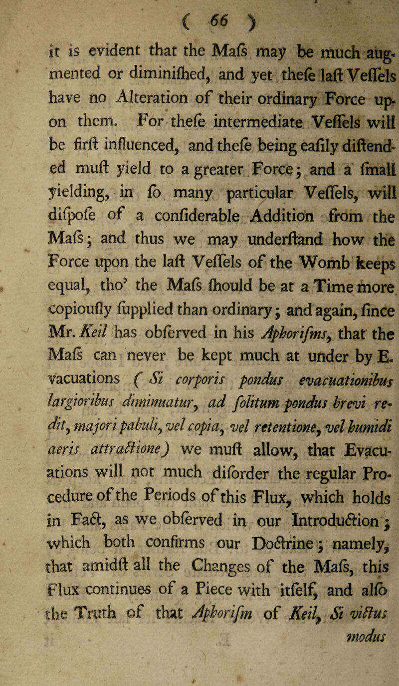 it is evident that the Mafs may be much aug- mented or diminished, and yet thefe laft Veflels have no Alteration of their ordinary Force up¬ on them. For thefe intermediate Veflels will be firft influenced, and thefe being eafily diftend- ed muft yield to a greater Force; and a final! yielding, in fo many particular Veflels, will difpofe of a confiderable Addition from the Mafs; and thus we may underftand how the Force upon the laft Veflels of the Womb keeps equal, tho’ the Mafs fhould be at a Time more copioufly Supplied than ordinary; and again, fince Mr. Keil has obferved in his Aphorifms, that the Mafs can never be kept much at under by E- vacuations (Si corporis pondus evacuationibus largioribus diminuatur, ad folitum pondus brew re- dit^ majori pabuli, vel copia, vel retentione, vel humidi aeris attrattione) we muft allow, that Evacu¬ ations will not much difbrder the regular Pro¬ cedure of the Periods of this Flux, which holds in Faft, as we obferved in our Introduftion ; which both confirms our Do&rine; namely, that amidft all the Changes of the Mafs, this Flux continues of a Piece with itfelf, and aIfb the Truth of that Aphorifm of Kelly Si vittus modus