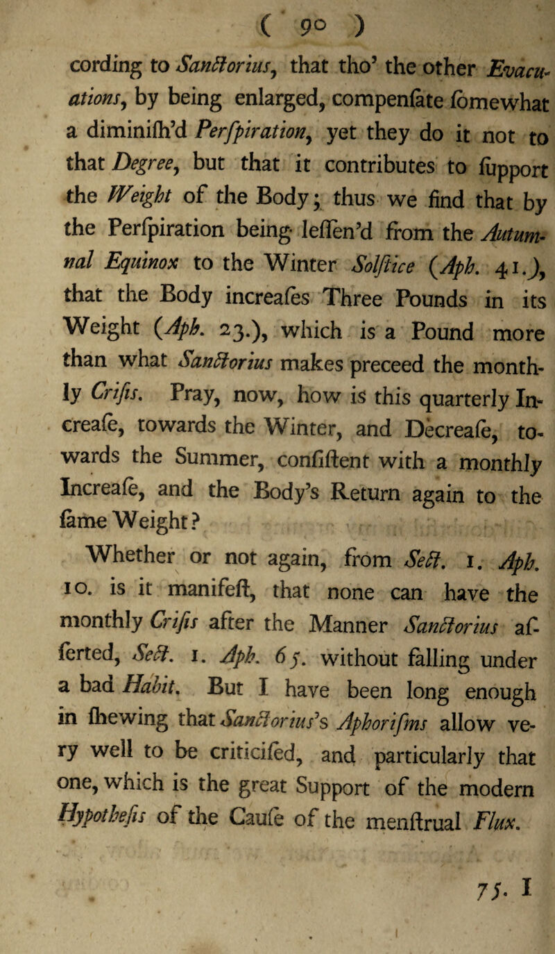 ( 9° ) cording to Sanftorius, that tho’ the other Evacu¬ ations, by being enlarged, compenfate lomewhat a diminiih’d Perfpiration, yet they do it not to that Degree, but that it contributes to lupport the Weight of the Body; thus we find that by the Perfpiration being leffen’d from the Autum¬ nal Equinox to the Winter Solftice (Aph. 41.), that the Body increases Three Pounds in its Weight {Aph. 23.), which is a Pound more than what Sanftorius makes preceed the month¬ ly Crifis. Pray, now, how is this quarterly In- creafe, towards the Winter, and Decreafe, to¬ wards the Summer, confident with a monthly Increaie, and the Body’s Return again to the lame Weight? Whether or not again, from Sett. i. Aph 10. is it manifeft, that none can have the monthly Crifis after the Manner Sanclorius afi lerted, &'eft. i. Aph. without falling under a bad Habit. But I have been long enough in flie wing that Sand onuses Aphorifms allow ve¬ ry well to be criticifed, and particularly that one, which is the great Support of the modern Hypothecs of the Caufe of the menftrual Flux. 75- 1 1