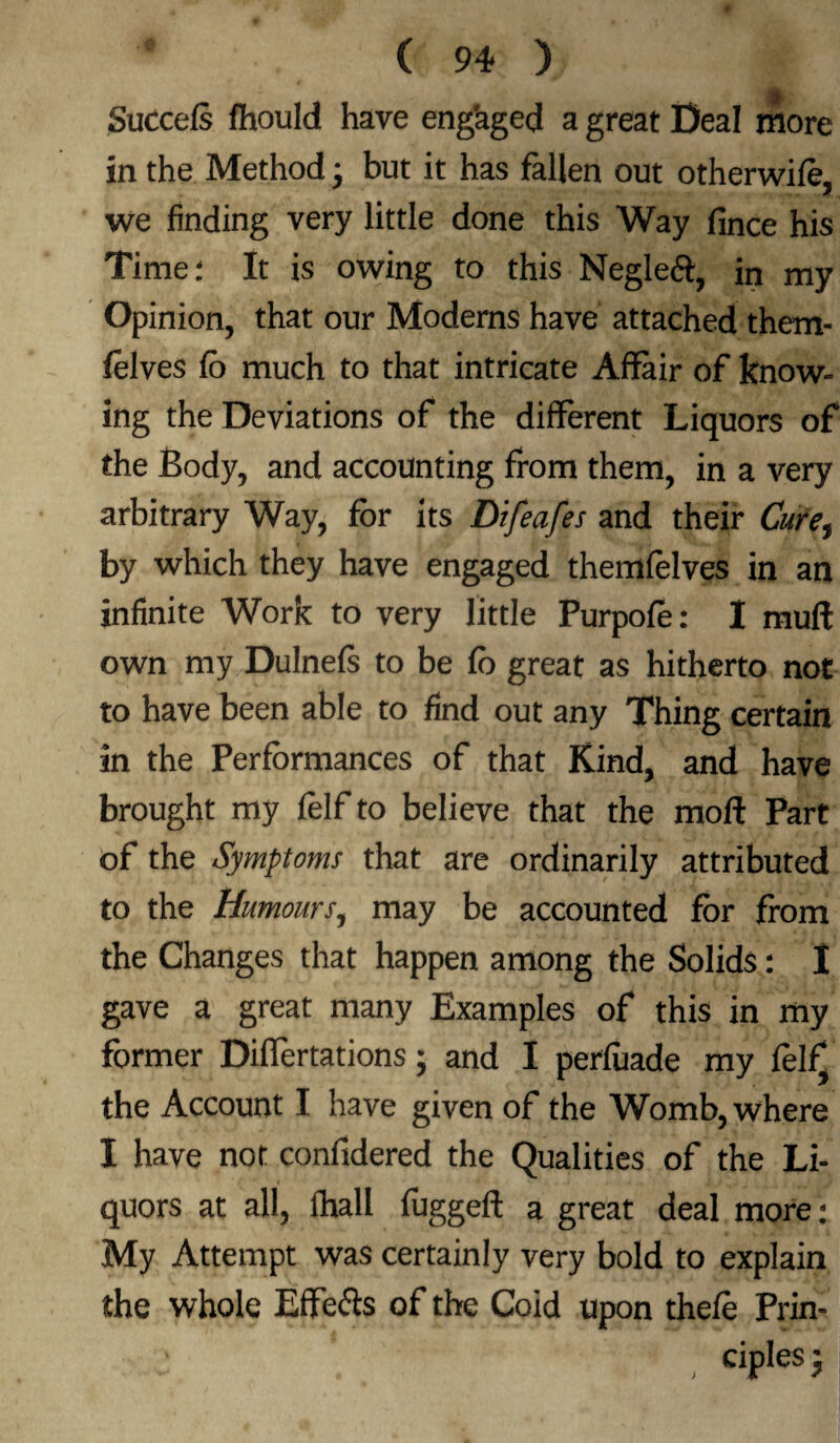 Succefs flhould have eng'aged a great Deal more in the Method * but it has fallen out otherwife, we finding very little done this Way fince his Timer It is owing to this Negleft, in my Opinion, that our Moderns have attached them- felves fo much to that intricate Affair of know¬ ing the Deviations of the different Liquors of the Body, and accounting from them, in a very arbitrary Way, for its Difeafes and their Cure^ by which they have engaged themfelves in an infinite Work to very little Purpofo: I muff own my Dulnefs to be fo great as hitherto not to have been able to find out any Thing certain in the Performances of that Kind, and have brought my folf to believe that the moft Part of the Symptoms that are ordinarily attributed to the Humours, may be accounted for from the Changes that happen among the Solids: I gave a great many Examples of this in my former Diflertations; and I perfiiade my felfv the Account I have given of the Womb, where I have not confidered the Qualities of the Li¬ quors at all, fhall fuggeft a great deal more : My Attempt was certainly very bold to explain the whole Effefts of the Coid upon thefo Prin¬ ciples j