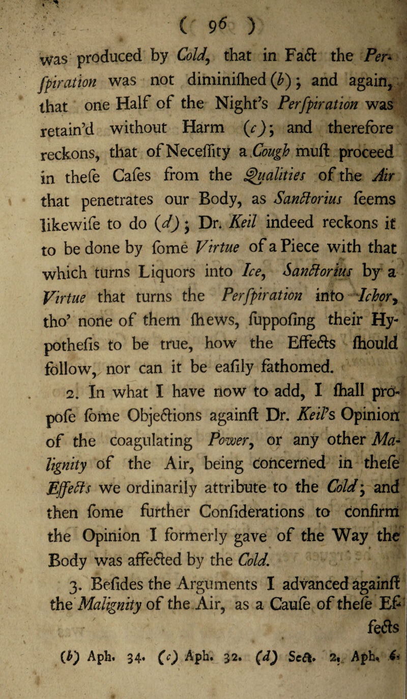 ( ) was produced by Cold., that in Fa<5t the Per* fpiration was not diminilhed (b) ; and again, that one Half of the Night’s Perfpiration was retain’d without Harm (c); and therefore reckons, that ofNeceffity & Cough mull proceed in thefe Cafes from the Qualities of the Air that penetrates our Body, as Santtorius feems likewife to do (d) j Dr. Keil indeed reckons it to be done by fome Virtue of a Piece with that which turns Liquors into Ice, Santtorius by a Virtue that turns the Perfpiration into Ichor ^ tho’ none of them fhews, foppofing their Hy- pothefis to be true, how the Effe&s fhould follow, nor can it be eafily fathomed. 2. In what I have now to add, I fliall pro- pofo fome Objeftions againft Dr. Keifs Opinion of the coagulating Power, or any other Ma¬ lignity of the Air, being concerned in thefo EJfeffs we ordinarily attribute to the Cold • and then fome further Confiderations to confirm the Opinion I formerly gave of the Way the Body was affefted by the Cold. 3. Befides the Arguments I advanced againft the Malignity of the Air, as a Caufo of thefo E£ ' fefts