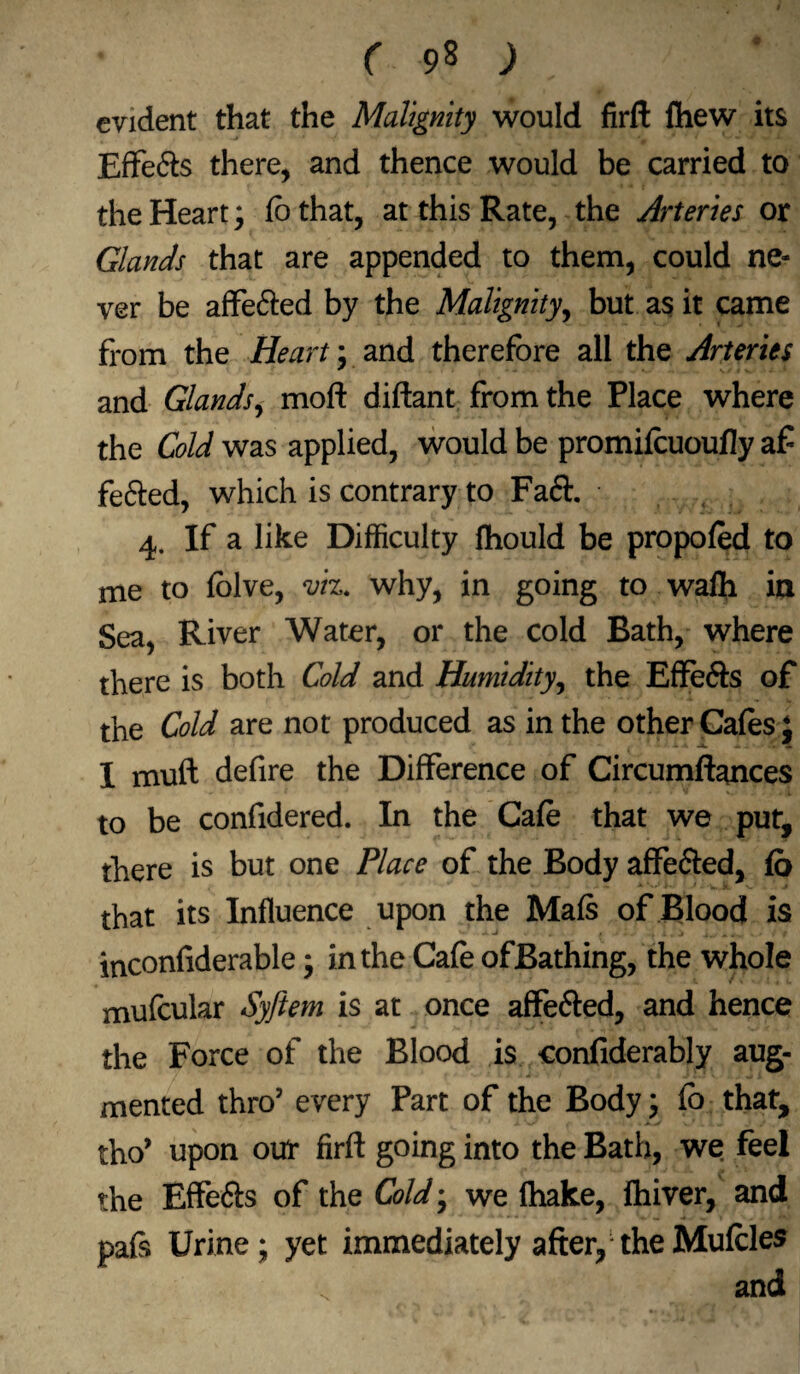 evident that the Malignity would firft fhew its Effe&s there, and thence would be carried to the Heart; fbthat, at this Rate, the Arteries or Glands that are appended to them, could ne¬ ver be affe&ed by the Malignity, but as it came from the Heart; and therefore all the Arteries and Glands, moft diftant from the Place where the Cold was applied, would be promilcuoufly a£ fe&ed, which is contrary to Fa&. 4. If a like Difficulty fhould be propofed to me to folve, viz. why, in going to wafh in Sea, River Water, or the cold Bath, where there is both Cold and Humidity, the Effe&s of the Cold are not produced as in the other Cafes; I muff defire the Difference of Circumftances to be confidered. In the Cafe that we put, there is but one Place of the Body affe&ed, fo - - * >• 1 - .k. v-' > that its Influence upon the Mafs of Blood is inconfiderable; in the Cafe ofBathing, the whole mufcular Syftem is at once affe&ed, and hence the Force of the Blood is confiderably aug¬ mented thro’ every Part of the Body; fb that, tho’ upon our firft going into the Bath, we feel the Effe&s of the Cold; we fhake, fhiver, and pafs Urine; yet immediately after, the Mufcles , and