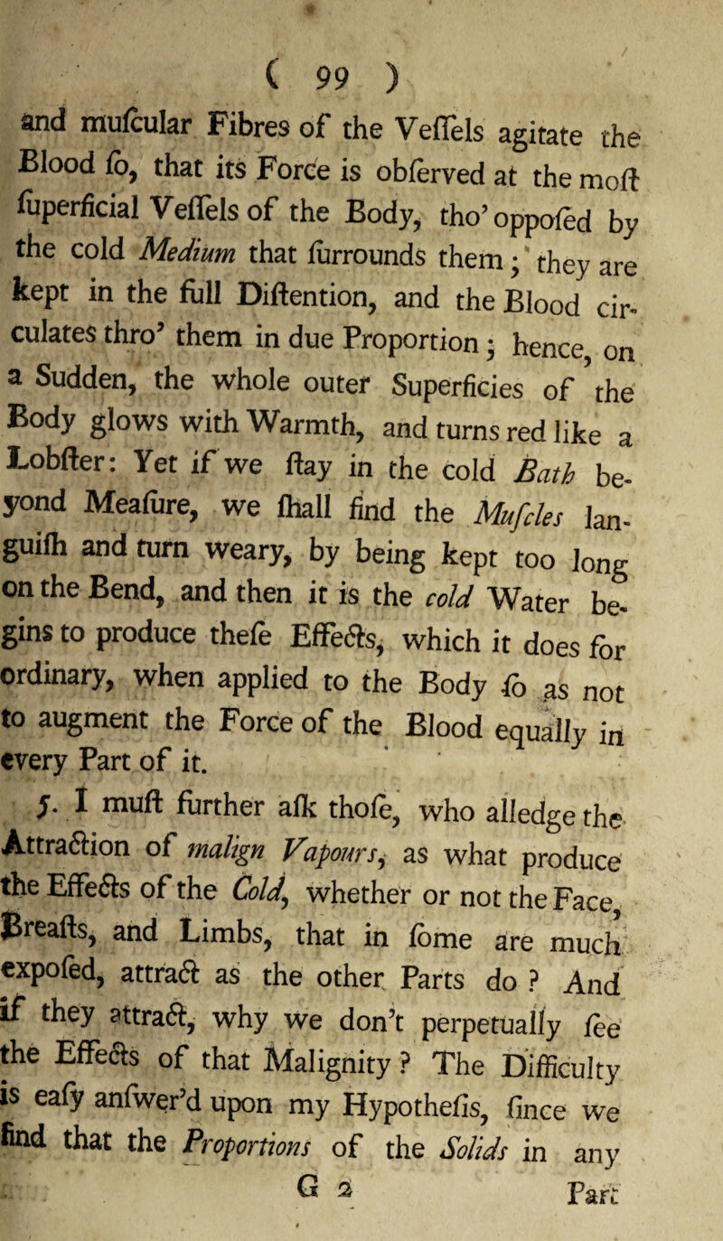 and ffiufcular Fibres of the Veffels agitate the Blood lo, that its Force is oblerved at the mod fuperficial Veffels of the Body, tho’oppoled by the cold Medium that furrounds them; they are kept in the full Diftention, and the Blood cir¬ culates thro’ them in due Proportion; hence on a Sudden, the whole outer Superficies of’the Body glows with Warmth, and turns red like a Lobfter: Yet if we day in the cold Bath be¬ yond Meafure, we flail find the Mufdes Ian- guilh and turn weary, by being kept too Jong on the Bend, and then it is the cold Water be¬ gins to produce thefe Effects, which it does for ordinary, when applied to the Body fo as not to augment the Force of the Blood equally in every Part of it. y. I muft further aft: thofe? who alledge the Attraction of malign Vapoursi as what produce the Effects of the Cold\ whether or not the Face Breads, and Limbs, that in fbme are much expofed, attend as the other Parts do ? And if they attraft, why we don’t perpetually lee the Effects of that Malignity ? The Difficulty is eafy anfwer’d upon my Hypothefis, fince we find that the Proportions of the Solids in any n ® 2 Part