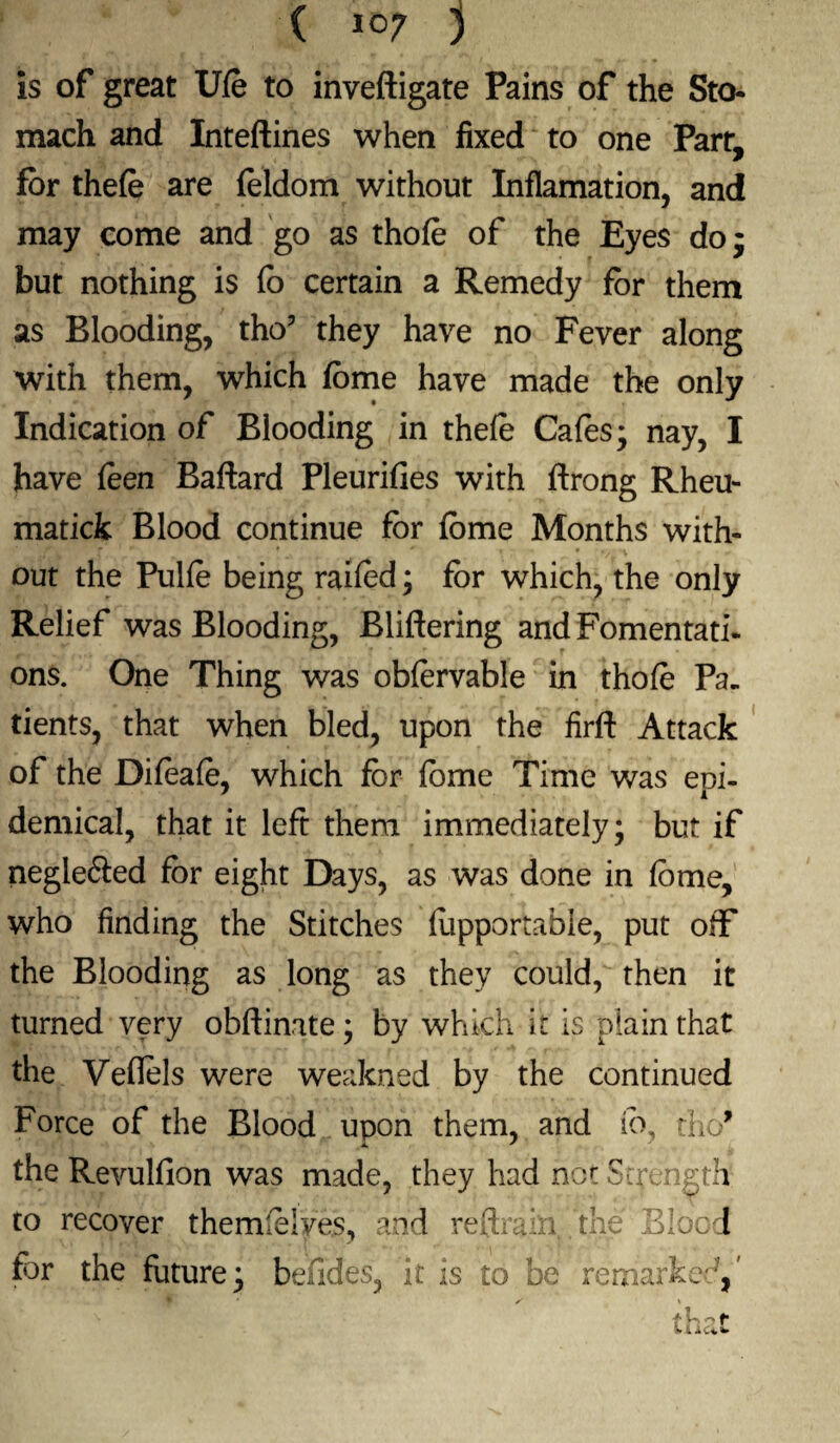 is of great Ufe to inveftigate Pains of the Sto¬ mach and Inteftines when fixed to one Parr, for thefe are feldom without Inflamation, and may come and go as thofe of the Eyes do; but nothing is fo certain a Remedy for them as Blooding, tho? they have no Fever along with them, which fome have made the only Indication of Blooding in thefe Cafes; nay, I have feen Baftard Pleurifies with ftrong Rheu- matick Blood continue for feme Months with¬ out the Pulfe being raifed; for which, the only Relief was Blooding, Bliftering and Fomentati¬ ons. One Thing was obfervable in thofe Pa¬ tients, that when bled, upon the firft Attack of the Difeafe, which for fome Time was epi¬ demical, that it left them immediately; but if neglefted for eight Days, as was done in fome, who finding the Stitches fopportable, put off the Blooding as long as they could, then it turned very obftinate; by which it is plain that the Veflels were weakned by the continued Force of the Blood upon them, and fo, tho* 4. ' the Revulfion was made, they had not Strength to recover themfelves, and reftrain the Blood for the future; befides, it is to be remarked,' that