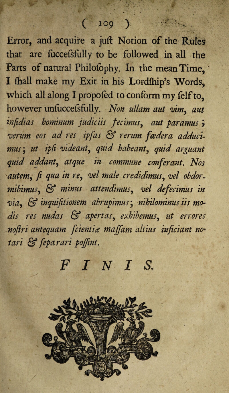 r , .. - ‘. . ; ( 109 > • ’ ’ •: Error, and acquire a juft Notion of the Rules that are foccelsfully to be followed in all the Parts of natural Philofophy. In the mean Time, I Ihall make my Exit in his Lordlhip’s Words, which all along I propofed to conform my folf to, however unfoccelsfully. Non ullam aut vim, aut infidias hominum judiciis fecimus, aut paramus j verum eos ad res ipfas & rerum feeder a adduct- mus\ ut ipfi vide ant, quid habeant, quid arguant quid addant, atque in commune confer ant. Nos autem, fi qua in re, vel male credidimus, vel obdor- mibimus, & minus attendimus, vel defecimus in via, & inquifitionem abrupimus; nihilominus Us mo- dis res nudas & apertas, exhibemus, ut errores noftri antequam feientite maffam altius iuficiant no- tari & feparari pojfint. FINIS: