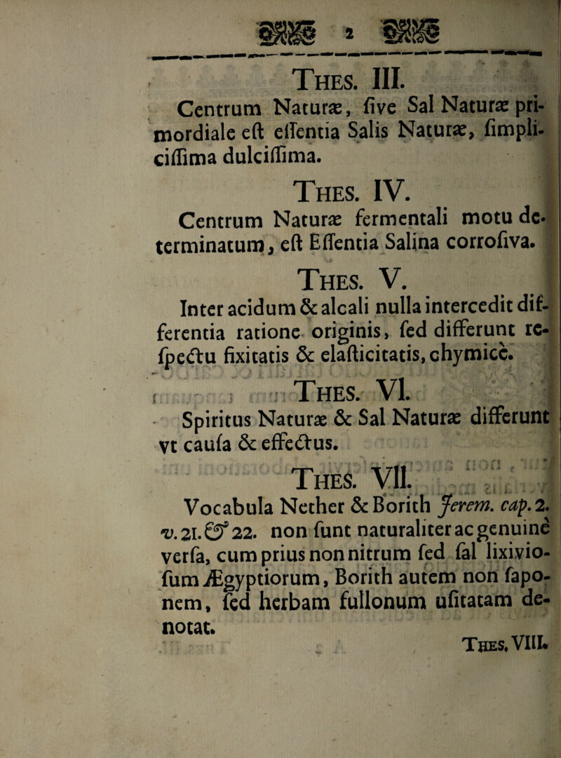 Centrum Naturas, five Sal Naturas pri¬ mordiale eft elTentia Salis Naturas, fimpli- ciflima dulciflima. i Thes. IV. j Centrum Naturas fermentali motu de¬ terminatum, eft E flenti a Salina corrofiva. Thes. V. Inter acidum & alcali nulla intercedit dif¬ ferentia ratione originis, fed differunt rc- fpedfu fixitatis & elafticitatis, chymicc. Thes. VI. Spiritus Naturae & Sal Naturas differunt yt caufa & effeftus. 3 XI Thes. VII. Vocabula Nether ScBorith Jerem. cap. 2. ru. 21. ©* 22. non funt naturaliter ac genuine verfa, cum prius non nitrum fed fal lixivio- fum ^gyptiorum, Borith autem non fapo- nem, fed herbam fullonum ufitatam de¬ notat. Thes. VIII.