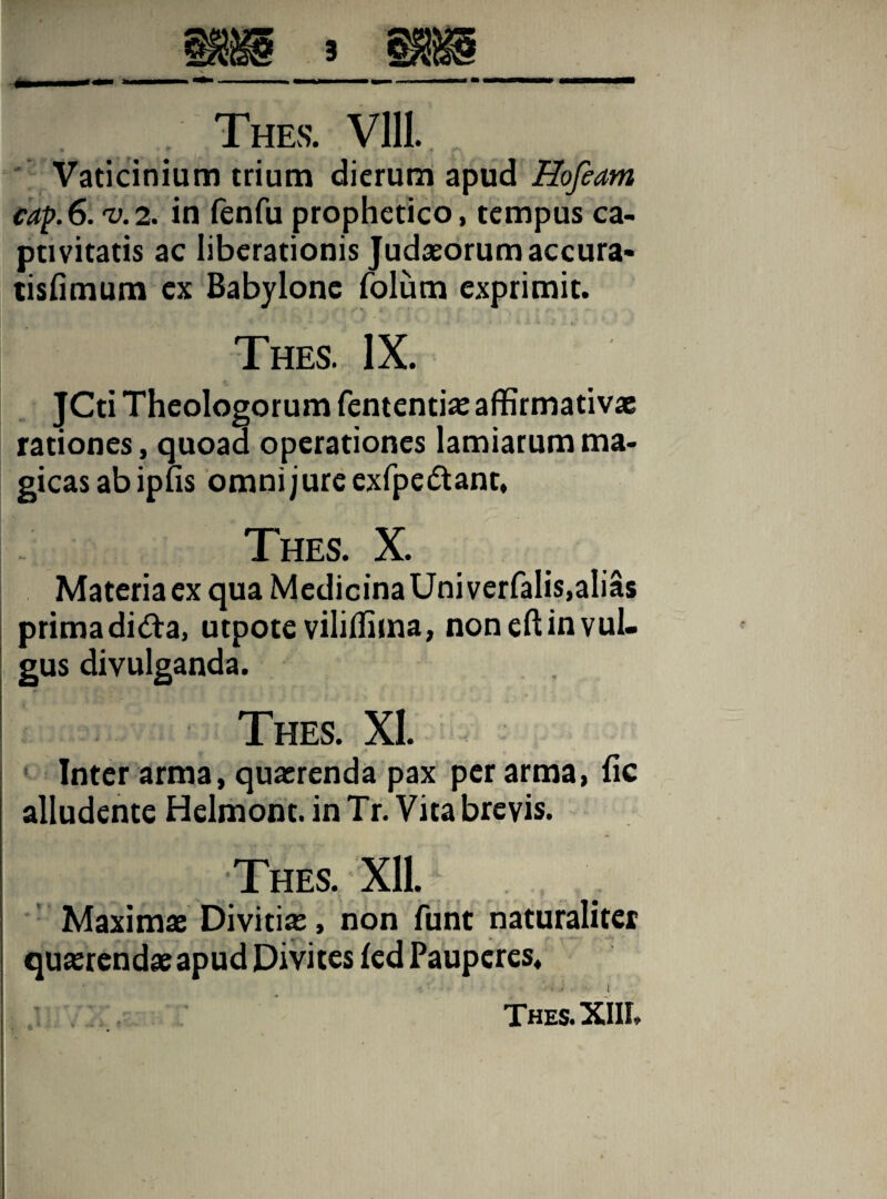 Vaticinium trium dierum apud Hofeam cap.6. U2. in fenfu prophetico, tempus ca¬ ptivitatis ac liberationis Judaeorum accura- tisfimum ex Babylone folum exprimit. Thes. IX. JCti Theologorum fententiae affirmativae rationes, quoad operationes lamiarum ma¬ gicas ab ipfis omni j ure exfpe&ant, Thes. X. Materia ex qua Medicina Uni verfalis,alias prima didta, utpote viliffima, non eft in vul¬ gus divulganda. Thes. XI. Inter arma, quaerenda pax per arma, fic alludente Helmont. in Tr. Vita brevis. Thes. XU. Maximae Divitia, non funt naturaliter quaerendae apud Divites fed Pauperes. i