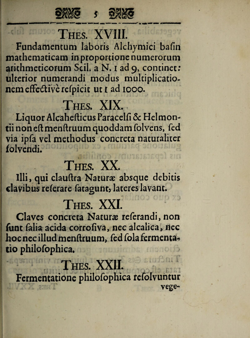 Fundamentum laboris Alchymici bafin j mathematicam in proportione numerorum I arithmeticorum Scii, a N. i ad 9, continet: ulterior numerandi modus multiplicatio, nemeflfedtfverefpicit ut t ad 1000. Thes. XIX. Liquor Alcahefticus Paracelfi & Helmon- tii non eft menftruum quoddam folvens, fed via ipfa vel methodus concreta naturaliter folvendi. Thes. XX. Illi, qui clauftra Naturae absque debitis clavibus referare fatagunt, lateres lavant. Thes. XXI. J Claves concreta Naturae referandi, non funt falia acida corrofiva, nec alcalica, riec hoc nec illud menftruum, fed fola fermenta- tio philofophica. Thes. XXII. Fermentatione philofophica refolvuntur vege-