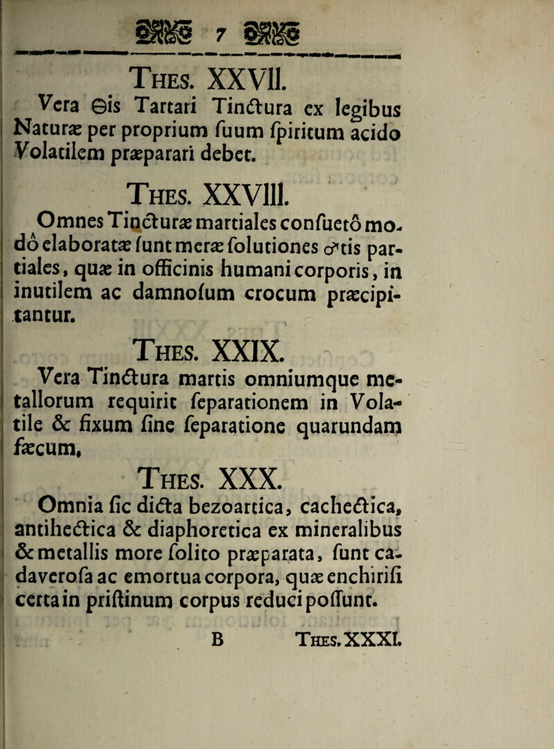 Vera ©is Tartari Tin&ura ex legibus Naturas per proprium fuum fpiritum acido Volatilem praeparari debet. Thes. XXVlll. Omnes Tincturae martiales confueto mo¬ do elaboratae funt meras folutiones cftis par¬ tiales, quae in officinis humani corporis, in inutilem ac damnoium crocum praecipi¬ tantur. Thes. XXIX. Vera Tin&ura martis omniumque me¬ tallorum requirit feparationem in Vola¬ tile & fixum fine feparatione quarundam faecum, Thes. XXX. Omnia fic didta bezoartica, cachedtica, antihedtica & diaphoretica ex mineralibus & metallis more folito praeparata, funt ca- daverofaac emortua corpora, quaeenchirifi certa in priffinum corpus reduci poflunt.