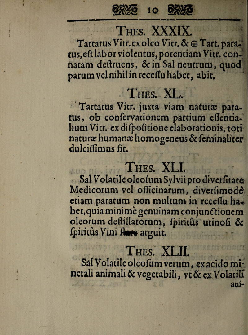 Tartarus Vitr.exoleo Vitr* & © Tart. para¬ tus, eft labor violentus, potentiam Vitr. con- . natam deftruens, &in Sal neutrum, quod i parum vel nihil in receffu habet, abit, Thes. XL. , .» i» ** Tartarus Vitr. juxta viam naturae para¬ tus, ob eonfervarionem partium effentia- lium Vitr. exdifpofitione elaborationis,toti naturae humanas homogeneus & feminaliter dulciflimus fit. - ~r t Thes. XLI. Sal Volatile oleofum Sylvii pro di verfitat© Medicorum vel officinarum, diverfimodd etiam paratum non multum in receffu ha¬ bet, quia minime genuinam conjunctionem oleorum deftillacorum, fpiritus urinofi & fpiritus Vini dat» arguit. Thes. XLII. . Sal Volatile oleofum verum, ex acido mi¬ nerali animali & vegetabili, vc & ex Volatili aqi-