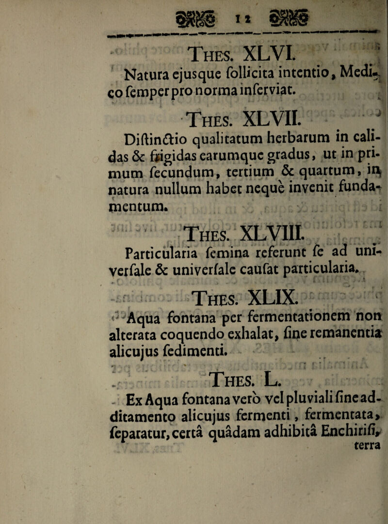 J Natura ejusque follicita intentio, Medw co femper pro norma inferviat. A ' f *. *' _ * Diftindtio qualitatum herbarum in cali¬ das & frigidas earumque gradus, ut in pri¬ mum fecundum, tertium & quartum, in* natura nullum habet neque invenit funda¬ mentum, > ' % Thes. XLVIII. Particularia femina referunt fe ad uni- verfale & univerfale caufat particularia. Thes. XLIX.  Aqua fontana per fermentationem non alterata coquendo exhalat, fine remanentia alicujus fedimenti. % . ■■■* i * . • . * ■ y • i .. 4 * . Thes. L. . Ex Aqua fontana vero vel pluviali fine ad¬ ditamento alicujus fermenti, fermentata» feparatur, certa quadam adhibita Enchirifi»