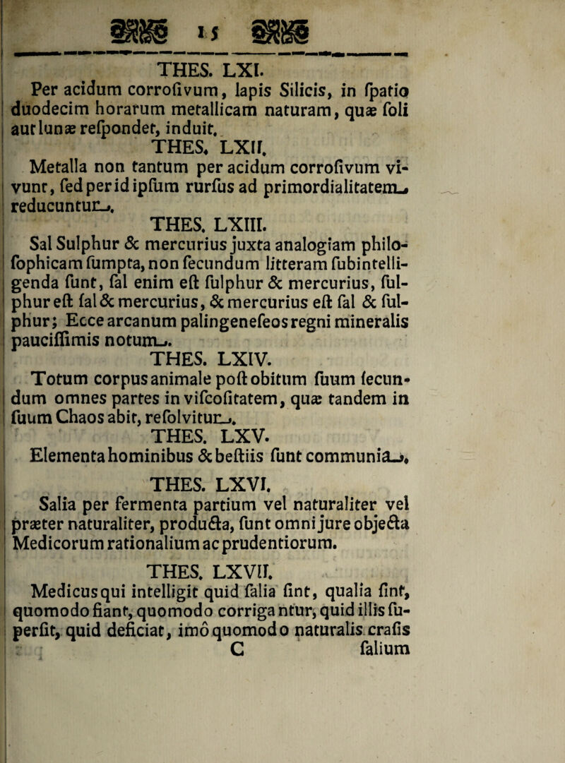 Per acidum corrolivum, lapis Silicis, in (patio duodecim horarum metallicam naturam, quas foli i aut lunas relpondet, induit. ! THES, LXir. Metalla non tantum per acidum corrofivum vi¬ vunt, fedperidipfura rurfusad primordialitatem_» reducuntur-», THES. LXIII. Sal Sulphur & mercurius juxta analogiam philo- fophicam fumpta, non fecundum litteram fubintelli- genda funt, fal enim eft fulphur & mercurius, ful- phureft fal& mercurius, & mercurius eft fal & ful- phur; Ecce arcanum palingenefeosregni mineralis : pauciflimis notum.». THES. LXIV. Totum corpus animale poft obitum fuum lecim* dum omnes partes in vifcofitatem, quas tandem in fuum Chaos abit, refolvitun». THES. LXV. Elementa hominibus &beftiis funt communia.», THES. LXVI. Salia per fermenta partium vel naturaliter vel praster naturaliter, produfta, funt omni jure objefta Medicorum rationalium ac prudentiorum. THES. LXVIF. Medicus qui intelligit quid falia fint, qualia finf, quomodo fiant, quomodo corriga ntur, quid illis fu- perfit, quid deficiat, imoquomodo naturalis crafis C falium