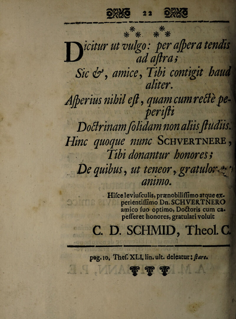 Dicitur ut vulgo: per ajpera tendis ad ajlra i j Sic &, amice, Tibi contigit haud aliter. 1 A/perius nihil eft, quam cum rettepe- perifti j Doffrinam[olidam non aliisftudiis. Hinc quoque nunc Schvertnere, Tibi donantur honores} De quibus, ut teneor, gratuloi animo. Hifcc leviufculis, praenobiliflimo atque ex- perientiffimo Dn. SCHVER.TNERO amico fuo optimo» Doftoris cum ca* pefferet honores» gratulari voluit C. D. SCHMID, TheoL pag.io, Thef. XU lin. ult. deleatur l flare*