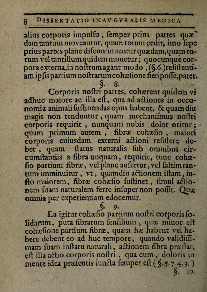 g dissertatio inavgvralis medica alius corporis impulfu , femper prius partes quae' dam tantum moveantur, quam totum cedit, imo fepe prius partes plane difcontinuentur quaedam,quam to¬ tum vel tantillum quidem mouetur; quocunque cor¬ pora externa,in noitrum agant modo , (§.<5.)refiftenti- am ipfis partium noftrarum cohxfione fieripoffe,patet. §. 8- Corporis noftri partes, cohserent quidem vi adhuc maiore ac illa eft, qua ad aCtiones in oeco¬ nomia animali fuftinendas opus habent, & quam diu magis non tenduntur , quam mechanifmus noftri corporis requirit , nunquam nobis dolor oritur; quam primum autem , fibrae cohaefio , maiori eorporis cuiusdam externi aCtioni refiftere de¬ bet , quam ftatus naturalis fub omnibus cir- cumftantiis a fibra unquam, requirit, tunc cohae¬ fio partium fibrse, vel plane aufertur, vel faltim tan¬ tum imminuitur, vt, quamdiu aCtionem iftam, iu- fto maiorem, fibrae cohaefio fuftinet, fimul actio¬ nem fuam naturalem ferre infuper non pollit. Quae omnia per experientiam edocemur. §• 9' 4 Ea igitur cohaefio partium noftri corporis lo- lidarum, puta fibrarum lenfilium , quae minor eft cohaefione partium fibrae, quam hae habent vel ha¬ bere debent eo ad huc tempore, quando validiili- mam fuam inftatu naturali, actionem fibra praeftat, eft illa actio, eorporis noftri , qua cum ,■ doloris in • mente idea pratentis iuncta femper eft (§. §. 7.4.3.) . §• io-