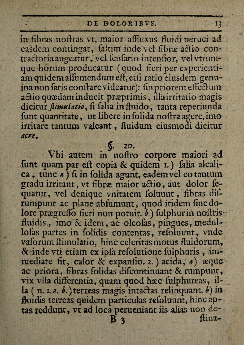 in fibras noftras. vt, maior affluxus fluidi neruei ad easclem contingat, laitim'inde vel fibrae a&io con¬ tracto ria augeatur , vei fenfatio intcnfior, velvtrum- que horum producatur (quod fleri per experienti¬ am quidem aflumendum efi, etfi ratio eiusdem genu¬ ina non fatis conflare videatur): iin priorem eflcctum actio quaedam inducit praeprimis, lllairritatio magis dicitur ftimulatio, fl falia in fluido, tanta reperiunda funt quantitate, ut libere in folida noftra agere, imo irritare tantum valeant, fluidum eiusmodi dicitur acre. §. zo. Vbi autem in noftro corpore maiori ad funt quam par efl copia & quidem i.) falia alcali- ca, tunc a ) fi in folida agunt, eadem vel eo tantum gradu irritant, vt fibrae maior a£tio, aut dolor fe- quatur, vel denique vnitatem foluunt, fibras dii— rumpunt ac plane abfumunt, qnod itidem fine do¬ lore prxgreflo fieri non potuit, b) fulphurin noftris fluidis , imo & idem, ac oleofas, pingues, medul- lofas partes in folidis contentas, refoluunt, vnde vaforum flimulatio, hinc celeritas motus fluidorum, & inde vti etiam ex ipla refolutione fulphuris , im¬ mediate fit, calor & expanfio. 2.) acida, a) aeque ac priora, fibras folidas difcontinuant & rumpunt, vix vlla differentia, quam quod haec fulphureas, il¬ la ( n. 1.a. b.)terreas magis intactas relinquant, b) in fluidis terreas quidem particulas refoluunt, hinc ap¬ tas reddunt, vt ad loca perueniant iis alias non de- 3 % fima-