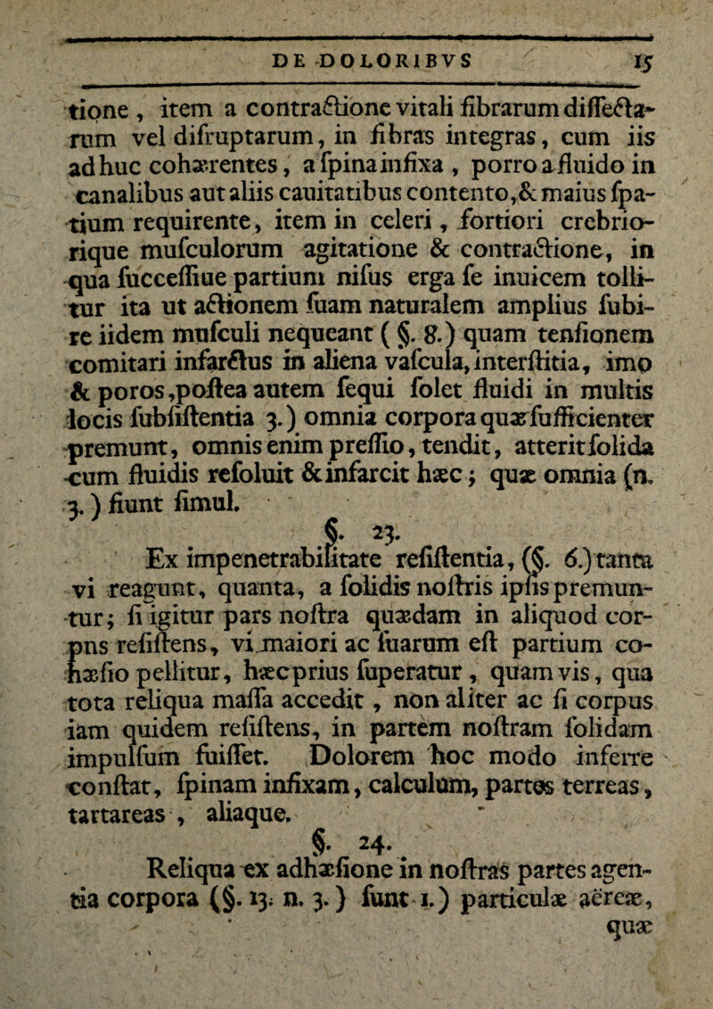 * 1 v ' - -- _ ^ - .. .. . n 1 ULLJiiujttiAAiiMJi .ii r ivnii ' tione , item a contraftione vitali librarum differta¬ rum vel difruptarum, in fibras integras, cum iis adhuc cohaerentes, a fpina infixa , porro a fluido in canalibus aut aliis cauitatibus contento,& maius fpa- tium requirente , item in celeri, fortiori crebrio- rique mufculorum agitatione & contrartione, in -qua fuccefliue partiunt nifus erga fe inuicem tolli¬ tur ita ut artionem luam naturalem amplius fubi- re iidem mufculi nequeant ( §. 8.) quam tenfionem comitari infarrtus in aliena vafcula,interftitia, imo & poros,poilea autem fequi folet fluidi in multis locis fubliftentia 3.) omnia corpora quxfufficienter premunt, omnis enim preflio, tendit, atterit folida -cum fluidis refoluit & infarcit haec; quae omnia (n. 3.) fiunt fimul. f: 25- Ex impenetrabifitate refiftentia, (§. 6.) tanta vi reagunt, quanta, a folidis noftris iplis premun¬ tur; fi Igitur pars noflra quasdam in aliquod cor- pns reliflens, vi maiori ac fuarum eft partium co- nxfio pellitur, hscprius fuperatur, quamvis, qua tota reliqua maffa accedit, non aliter ac fi corpus iam quidem refiftens, in partem noftram iolidam impulfum fuiffet. Dolorem hoc modo inferre conflat, fpinam infixam, calculum, partus terreas, tavtareas , aliaque. * §• 24.. Reliqua ex adhxfione in noflrals partes agen¬ tia corpora (§. 13; n. 3.) funt 1.) particulae aereae, quae