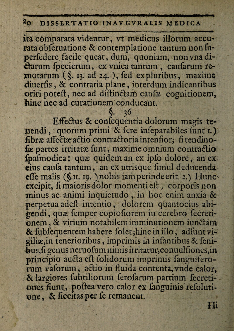 ita comparata videntur, vt medicus illorum accu¬ rata obferuatione & contemplatione tantum non fu- perfedere facile queat, dum, quoniam, nonvnadi- ftarum lpecierum, ex vniea tantum , caufarum re¬ motarum (§. 13. ad 24.), fed expluribus, maxime diuerfis, & contraria plane, interdum indicantibus oriri poteft, nec ad diibnclam caulas cognitionem, hinc nec ad curationem conducant. ' §• 36 EfFeflus & confequentia dolorum magis te¬ nendi , quorum primi & fere infeparabiles luntri.) fibrae affefhe aftio contradloriaintenfior; fitendino- f* partes irritatae funt, maxime omnium contraftio fpafmodica: quae quidem an ex ipfo dolore, an ex eius caufa tantum, an ex utrisque lirriul deducenda efle malis (§.11.19. ) nobis iamperinde erit 2.) Hunc' excipit, fi maioris dolor momenti eft , corporis non minus ac animi inquietudo , in hoc enim anxia & perpetuaadeft-intendo, dolorem quantocius abi¬ gendi, qu* femper copiofiorcm in cerebro fecreti- onem, & virium notabilem imminutionem iunftam & fubfequentem habere foIet;hinciniIlo, adfunt vi¬ gili*,in tenerioribus, imprimis in infantibus & leni¬ bus,fi genus neruofum nimis irritatur,conuulfiones,in principio aufta eft folidorum imprimis fanguifero- rum vaforum, aftio in fluida contenta, vnde calor, & largiores fubtiliorum ferofarum partium fecreti- ones fiunt , poftea vero calor ex fimguinis refoluti- one, & ficcitas per fe remanent Hi