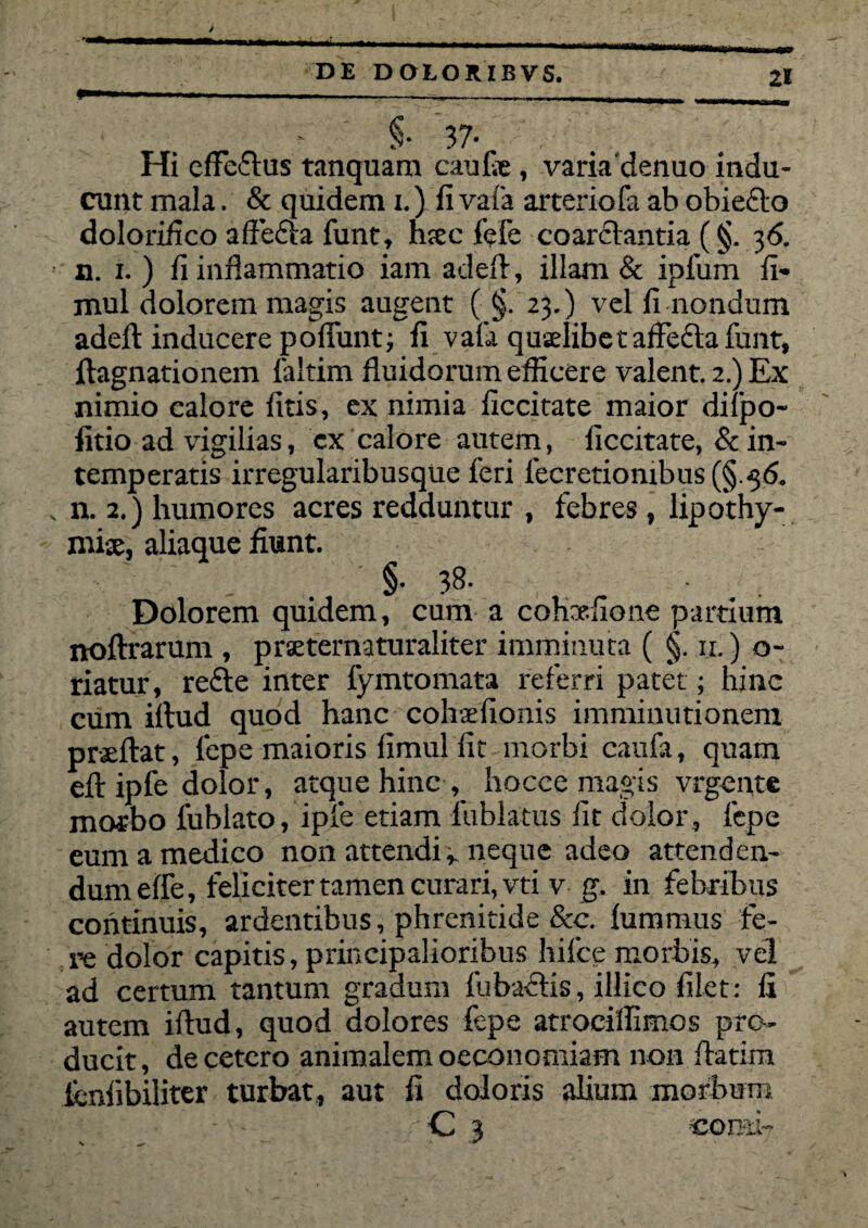 ■ - ■ --— ____ §• 37- Hi efFeflus tanquam caufie , varia'denuo indu¬ cunt mala. & quidem x.) fi vafa arteriofa ab obieclo dolorifico affedla funt, luec fefc coarclantia (§. 36. n. 1. ) fi inflammatio iam adefl, illam & ipfum fi- mul dolorem magis augent ( §. 23.) vel fi nondum adefl: inducere pofiunt; fi vafa quxlibetaffefla funt, ftagnationem laltim fluidorum efficere valent. 2.) Ex nimio calore fitis, ex nimia ficcitate maior dilpo- fitio ad vigilias, ex calore autem, ficcitate, & in¬ temperatis irregularibusque feri fecretiombus (§ 56. n. 2,) humores acres redduntur , febres, lipothy- mi-x, aliaque fiunt. §• 38- Dolorem quidem, cum a cohxfione partium noftrarum , praeternaturaliter imminuta ( §. 11.) o- riatur, refie inter fymtomata referri patet; hinc cum illud quod hanc cohaefionis imminutionem prseftat, fepe maioris fimul fit morbi caufa, quam efl: ipfe dolor, atque hinc , hocee magis vrgente morbo fubiato, ipfe etiam fublatus fit dolor, lepe eum a medico non attendineque adeo attenden¬ dum efie, feliciter tamen curari, vti v g. in febribus continuis, ardentibus, phrenitide &c. lummus fe¬ re dolor capitis, principalioribus hifce morbis, vel ad certum tantum gradum fubaclis, illico filet: fi autem illud, quod dolores fepe atrocillimos pro¬ ducit , de cetero animalem oeconomiam non ffatim lenfibiliter turbat, aut fi doloris alium morbum - C 3 . —- -.ar comi'