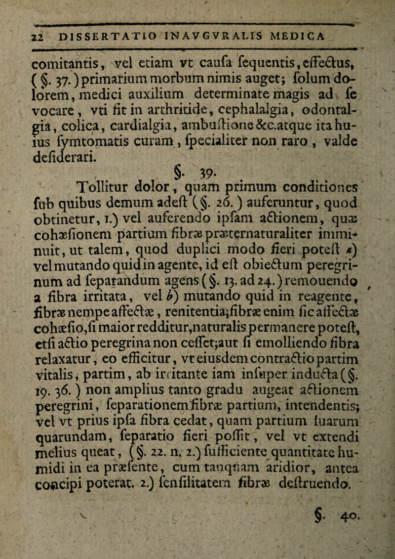 22 DISSERTATIO INAVGVRALIS MEDICA comitantis, vel etiam vt caufa fequentis, effe&us, ( §• 37.) primarium morbum nimis auget; folum do¬ lorem, medici auxilium determinate magis ad fe vocare , vti fit in arthritide, cephalalgia, odontal- gia, colica, cardialgia, ambuftione&c.atque ita hu¬ ius fymtomatis curam , fpecialiter non raro , valde defiderari. §• 39- Tollitur dolor, quam primum conditiones fub quibus demum adeft (§. 26.) auferantur, quod obtinetur, 1.) vel auferendo ipfam aftionem, quas cohaefionem partium fibras prasternaturaliter immi¬ nuit, ut talem, quod duplici modo heri potell *) vel mutando quid in agente, id efl obieftum peregri¬ num ad feparandum agens ( §. 13. ad 24.) remouendo a fibra irritata, vel £) mutando quid in reagente, fibras nempe affecte, renitentiajfibrse enim fic affectas cohtefiojfi maior redditur,naturalis permanere poteft, etti afitio peregrina non ceffet;aut ti emolliendo fibra relaxatur, eo efficitur, vt eiusdem contractio partim vitalis, partim, ab irritante iam infuper indufta(§. 19. 36.) non amplius tanto gradu augeat aflionenv peregrini, feparationemfibra partium, intendentis; vel vt prius ipfa fibra cedat, quam partium tuarum quarundam, feparatio fieri poffit, vel vt extendi melius queat, (§. 22. n. 2.) fufficiente quantitate hu- midi in ea praetente, cum tanquam aridior, antea coacipi poterat. 2.) fenlilitatem fibrae detixuendo. '