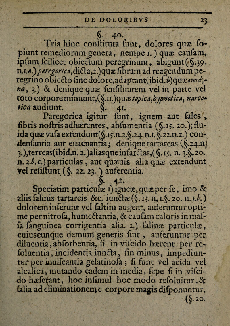 DE DO L OJt I B VS 2J §• 4°- g, Tria hinc coniHtuta funt, dolores quae fo* piunt remediorum genera, nempe i.)quae caufam, ipfum fcilicet obieftum peregrinum, abigunt(<§.39- n.M.)parrg«'/o*,di£ta,2.)quae fibram ad reagendum pe¬ regrino obieclo fine dolore,adaptant(.ibid.^)quae^w4- na, 3.) & denique quae fenfilitatem vel in parte vel toto corpore minuunt, (§.ii?)q\ix,t0j)ic4,hypnotica, narco* tica audiunt. §. 41. Paregorica igitur funt, ignem aut fales , fibris noftris adhaerentes, abfumentia (§.15. 20.); flu¬ ida quae vafaextendunt(§.ijr.n.2.§ 24.n.i. §.22.n.2.) con- denlantia aut euacuantia j denique tartareas (§.24.01 3.),terreas(ibid ji. 2.)aliasqueinfarclas,( §. 15. n. 3.^. 20. n. 2.b. c.) particulas , aut quaeuis alia quae extendunt vel refluunt ( §. 22. 23. ) auferentia. §* 42. Speciatim particulae 1) igneae, quae per fe, imo & aliis falinis tartareis &c. iunftae (§. 13. n, z.§. 20. n. 1 i.) dolorem inferunt vel faltim augent, auferuntur opti¬ me per nitrofa, humeftantia, & caufam caloris in maf- fa fanguinea corrigentia alia. 2.) falinae particulae, cuiuscunque demum generis flnt, aufeiuntur per diluentia,abforbentia, fi in vifcido haerent per re- foluentia, incidentia iun&a, fln minus, impediun¬ tur per inuifcantia gelatinofa ; fi funt vel acida vel alcalica, mutando eadem in media, fepe fi in vifci¬ do hxferant, hoc infimul hoc modo refoluitur,& (alia ad eliminationem e corpore magis dilponuntur, (§• 2°-