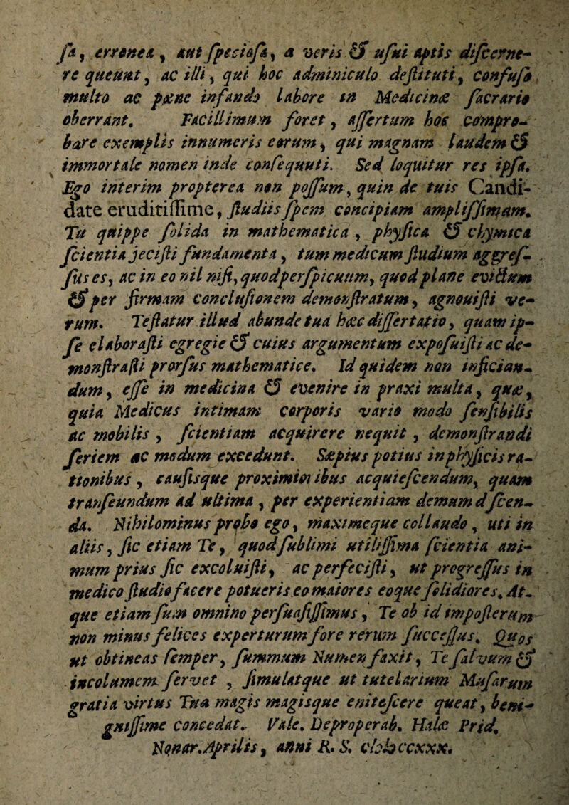 fa, errent & , aut fpeciofi, a veris ufui Aptis difcerne- re queunt, ac illi y qui hoc adminiculo dejhtuti, confufo multo ac paene infando labore ia Medicinae faerarie oberrant. Facillimum foret, affertum hoc compro^ bare exemplis innumeris eorum s qui magnam laudem ($ immortale nomen inde conCequuti. loquitur res ipfa. Fgo interim propter e a non pojfum, /*/> Candi¬ date eruditiffinie, ftudiisfpcm concipiam ampliffimam. 7>/ quippe folida in mathematica , phyflca CJ chymica fcientiajecijli fundamenta, tum medicum Jludium ag&ref- . fis e S) ac in eo nil niji>quodperfpicuumy quod plane eviBum (Sper firmam conclttfionem demonflratum, agnouijfi ve¬ rum* Teflatur ili ud abunde tua haec differt at iv, quam ip- fe e labor ajli egregie & cuius argumentum expofuifi ac dc- monfirafli prorfus mathematice• Id quidem non inficiat*- dum y ejfe in medicina O evenire in praxi multa, , quia Medicus intimam corporis vario modo fenjibilis ac mobilis y fcientiam acquirere nequit, demonjlrandi friem ac medum excedunt. Saeptus potius inphyjicis ra¬ tionibus y caufisque proximm ibus acquiefcendumy quam tranfeundum ad ultima , per experientiam demum dfeen- da. Fihilominus probo ego, maximeque collaudo, uti in aliis y fic etiam Te, quod fublimi utiliffima [cientia ani¬ mum prius fic excoluiftiy ac perfecijliy ut progrejfus in medicoftudiofacerepotueris.eomaiores eoque'Ji Udior es. dt- que etiam fum omnino pcrfuafijjhnus, Te ob id impojler/im non minus felices experturum fore rerum fuccejjus. Quos ut obtineas Ccmpery fummum Numen faxit, Te falvum incolumem fervet , fimulatque ut tutelarium Mufarum gratia virtus Tua magis magisque enitefeere queat, bcm* gmjftme concedat v Tale. Deproperab• Hahe Prid. '■ Nonar. Aprilis y anni R. S. cbbccxxx.