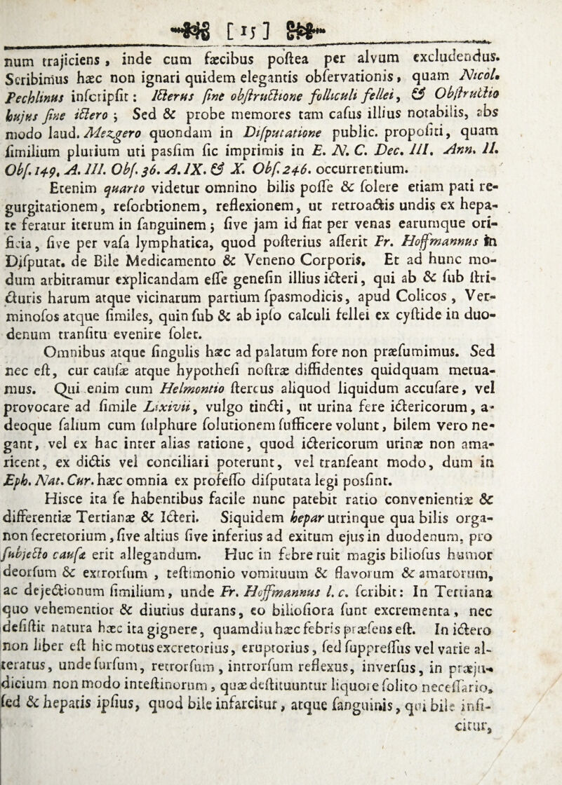 __HB8 [t;] S»-... num trajiciens > inde cum faecibus poftea per alvum excludendus. Scribimus haec non ignari quidem elegantis obfervationis% quam NtcoL Pechlinus infcripfit: ltiems fine obftrulhone folliculi fellei, & Obfruilio hujus fine illero j Sed & probe memores tam cafus illius notabilis, abs modo laud. Mszgero quondam in Di [putat tone public, propofin, quam fimilium pluvium uti pasfim fic imprimis in £. N. C. Dec. 111. Ann. 11. Obf i*?, A. 111. Ob[ 36. A. IX. & X. Obf.246. occurrentium. Etenim quarto videtur omnino bilis pofle & folere etiam pati re¬ gurgitationem 5 reforbeionem, reflexionem, ut retroaftis undis ex hepa¬ te feratur iterum in fanguinem $ five jam id fiat per venas earurnque ori¬ ficia, five per vafa lymphatica, quod pofterius a (Terit Fr. Hojfmannus tei Djfputat. de Bile Medicamento & Veneno Corporis. Et ad hunc mo¬ dum arbitramur explicandam efle genefin illius ideri, qui ab & fub Uri- duris harum atque vicinarum partium fpasmodicis, apud Colicos , Ver- minofos atque fimiles, quin fub & ab ipio calculi fellei ex cyftide in duo¬ denum tranfitu evenire folet. Omnibus atque fingulis hate ad palatum fore non praefumimus. Sed nec eft, cur caufas arque hypothefi noftras diffidentes quidquam metua¬ mus. Qui ,enim cum Helmontio ftercus aliquod liquidum accufare, vel provocare ad fimile Lixivii, vulgo tindi, ut urina fere idericorum, a- deoque falmm cum fulphure folutionem fufficere volunt, bilem vero ne¬ gant, vel ex hac inter alias ratione, quod idericorum urinas non ama¬ ricent, ex didis vel conciliari poterunt, vel tranfeant modo, dum in £ph. Nat.Cur. haec omnia ex profeflo difputata legi posfint. Hisce ita fe habentibus facile nunc patebit rado convenientia 8c differentiae Tertianas & Ideri. Siquidem hepar utrinque qua bilis orga- nonfecretorium,five altius five inferius ad exitum ejus in duodenum, pro fubjelio caufit erit allegandum. Huc in febre ruit magis biliofus humor deorfum & extrorfum , teftunonio vomituum & flavorum & amarorum, ac dejedionum fimilium, unde Fr. Hoffmannus Lc. feribit: In Tertiana quo vehementior & diutius durans, eo biiiofiora funt excrementa, nec defiflit natura haec ita gignere, quamdiuh^c febris pradens eft. In idero non liber eft hic motus excretorius, cruprorius, fed fupprdTus vel varie al- ceratus, undefurfum, retrorfum , introrfum reflexus, inverfus, in pr^ju¬ dicium non modo inteftinorum, quaedeftituuntur liquore (olito neceflario* fed & hepatis ipfius, quod bile infarcitur, atque fanguinis, qui bile infi- \ fi * > citur.