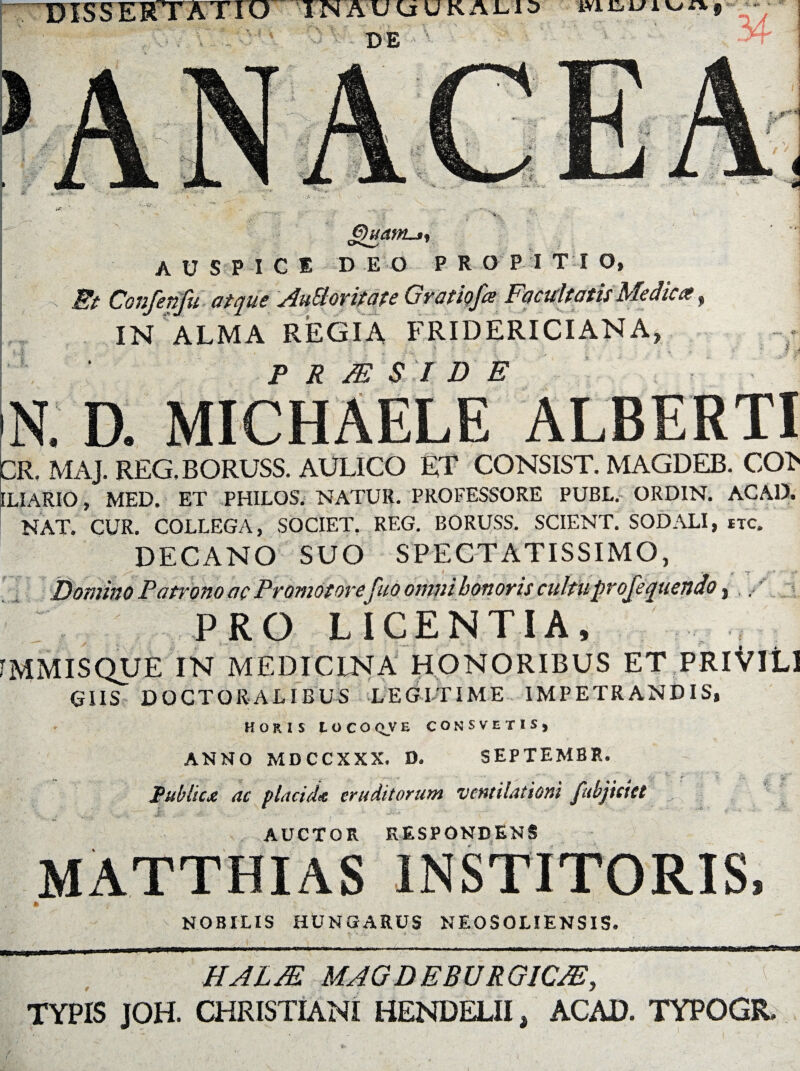 ij £>)uatn.j, auspice deo pro e i t i o, Et Confenfu atque AuEloritate Gratiofce Facultatis Medica, IN ALMA REGIA FRIDERICIANA, P R M S I D E i . MICHAELE 3R. MAJ. REG.BORUSS. AULICO ET CONSIST. MAGDEB. CO> DIARIO, MED. ET PHILOS. NATUR. PROFESSORE PUBL, ORDIN. ACA1). NAT. CUR. COLLEGA, SOCIET. REG. BORUSS. SCIENT. SODALI, itc. DECANO SUO SPECTATISSIMO, ruo omnibonoris cultuprofequenao, PRO LICENTIA, MMISQUE IN MEDICINA HONORIBUS ET PRlVltl GIIS DOCTOR-ALIBUS LEGITIME IMPETRANDIS, HORIS LOCOQVE CONSVETIS, ANNO MDCCXXX. D. SEPTEMBR. Public* ac placida eruditorum ventilationi [abjiciet , AUCTOR RESPONDENS MATTHIAS INSTITORIS, » ' '•*' NOBILIS HUNGARUS NEOSOLIENSIS. HAUE MAGDEBURGICJE, TYPIS JOH. CHRISTIANI HENDELII, ACAD. TYPOGR.